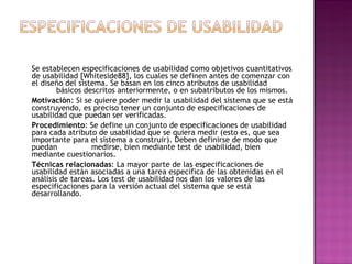 Se establecen especificaciones de usabilidad como objetivos cuantitativos
de usabilidad [Whiteside88], los cuales se definen antes de comenzar con
el diseño del sistema. Se basan en los cinco atributos de usabilidad
        básicos descritos anteriormente, o en subatributos de los mismos.
Motivación: Si se quiere poder medir la usabilidad del sistema que se está
construyendo, es preciso tener un conjunto de especificaciones de
usabilidad que puedan ser verificadas.
Procedimiento: Se define un conjunto de especificaciones de usabilidad
para cada atributo de usabilidad que se quiera medir (esto es, que sea
importante para el sistema a construir). Deben definirse de modo que
puedan            medirse, bien mediante test de usabilidad, bien
mediante cuestionarios.
Técnicas relacionadas: La mayor parte de las especificaciones de
usabilidad están asociadas a una tarea específica de las obtenidas en el
análisis de tareas. Los test de usabilidad nos dan los valores de las
especificaciones para la versión actual del sistema que se está
desarrollando.
 