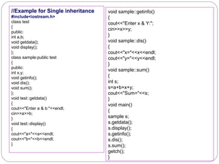 //Example for Single inheritance
#include<iostream.h>
class test
{
public:
int a,b;
void getdata();
void display();
};
class sample:public test
{
public:
int x,y;
void getinfo();
void dis();
void sum();
};
void test::getdata()
{
cout<<"Enter a & b:"<<endl;
cin>>a>>b;
}
void test::display()
{
cout<<"a="<<a<<endl;
cout<<"b="<<b<<endl;
}
void sample::getinfo()
{
cout<<"Enter x & Y:";
cin>>x>>y;
}
void sample::dis()
{
cout<<"x="<<x<<endl;
cout<<"y="<<y<<endl;
}
void sample::sum()
{
int s;
s=a+b+x+y;
cout<<"Sum="<<s;
}
void main()
{
sample s;
s.getdata();
s.display();
s.getinfo();
s.dis();
s.sum();
getch();
}
 