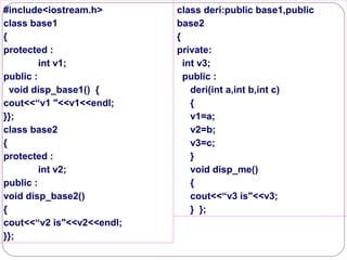 #include<iostream.h>
class base1
{
protected :
int v1;
public :
void disp_base1() {
cout<<“v1 "<<v1<<endl;
}};
class base2
{
protected :
int v2;
public :
void disp_base2()
{
cout<<“v2 is"<<v2<<endl;
}};
class deri:public base1,public
base2
{
private:
int v3;
public :
deri(int a,int b,int c)
{
v1=a;
v2=b;
v3=c;
}
void disp_me()
{
cout<<“v3 is"<<v3;
} };
 