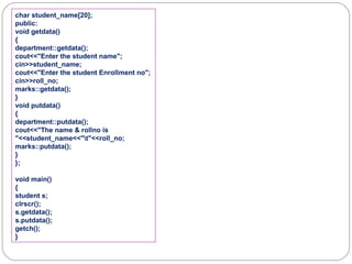 char student_name[20];
public:
void getdata()
{
department::getdata();
cout<<"Enter the student name";
cin>>student_name;
cout<<"Enter the student Enrollment no";
cin>>roll_no;
marks::getdata();
}
void putdata()
{
department::putdata();
cout<<"The name & rollno is
"<<student_name<<"t"<<roll_no;
marks::putdata();
}
};
void main()
{
student s;
clrscr();
s.getdata();
s.putdata();
getch();
}
 