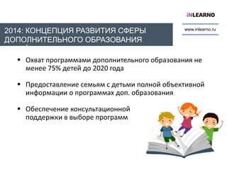 www.inlearno.ru
2014: КОНЦЕПЦИЯ РАЗВИТИЯ СФЕРЫ
ДОПОЛНИТЕЛЬНОГО ОБРАЗОВАНИЯ
ДЕТЕЙ
 Oхват программами дополнительного образования не
менее 75% детей до 2020 года
 Предоставление семьям с детьми полной объективной
информации о программах доп. образования
 Обеспечение консультационной
поддержки в выборе программ
 