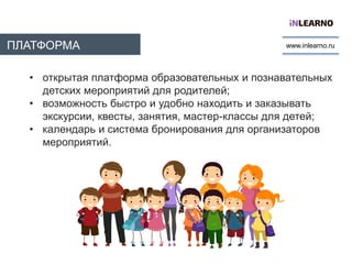 ПЛАТФОРМА
INLEARNO
www.inlearno.ru
• открытая платформа образовательных и познавательных
детских мероприятий для родителей;
• возможность быстро и удобно находить и заказывать
экскурсии, квесты, занятия, мастер-классы для детей;
• календарь и система бронирования для организаторов
мероприятий.
 