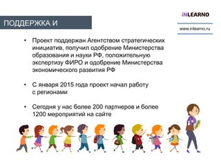 ПОДДЕРЖКА И
МАСШТАБ
www.inlearno.ru
• Проект поддержан Агентством стратегических
инициатив, получил одобрение Министерства
образования и науки РФ, положительную
экспертизу ФИРО и одобрение Министерства
экономического развития РФ
• С января 2015 года проект начал работу
с регионами
• Сегодня у нас более 200 партнеров и более
1200 мероприятий на сайте
 