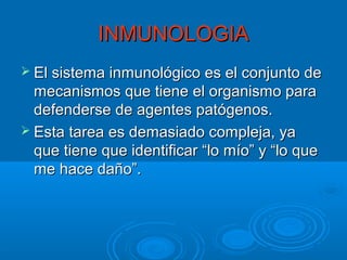 INMUNOLOGIA
 El sistema inmunológico es el conjunto de

mecanismos que tiene el organismo para
defenderse de agentes patógenos.
 Esta tarea es demasiado compleja, ya
que tiene que identificar “lo mío” y “lo que
me hace daño”.

 