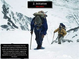 2. Initiative
                                             Take action




  Hillary read in a newspaper that the
British were taking an expedition to the
south side of Mount Everest. He wrote a
 letter to expedition leader suggesting
  members of a New Zealand climbing
expedition could make a contribution to
                the team.
 