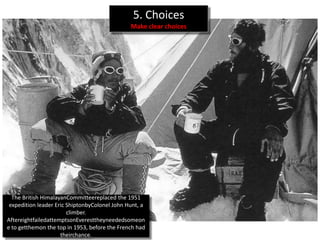 5. Choices
                                                Make clear choices




 The British Himalayan Committee replaced the 1951
expedition leader Eric Shipton by Colonel John Hunt, a
  climber. After eight failed attempts on Everest they
   needed someone to get them on the top in 1953,
          before the French had their chance.
 