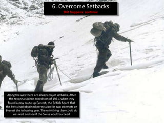 6. Overcome Setbacks
                                            Shit happens: continue




 Along the way there are always major setbacks. After
   the reconnaissance expedition of 1951, when they
  found a new route up Everest, the British heard that
the Swiss had obtained permission for two attempts on
Everest the following year. The only thing they could do
      was wait and see if the Swiss would succeed.
 