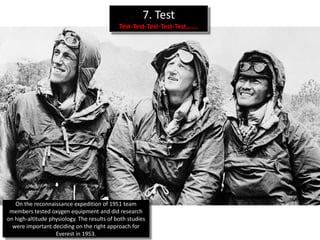7. Test
                                             Test-Test-Test-Test-Test…….




   On the reconnaissance expedition of 1951 team
 members tested oxygen equipment and did research
on high-altitude physiology. The results of both studies
  were important deciding on the right approach for
                   Everest in 1953.
 