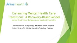 Enhancing Mental Health Care
Transitions: A Recovery-Based Model
Mental Health Care Navigators and Inpatient Psychiatry.
Christina Schwartz, BA Psychology, MHP, Mental Health Navigator
Heather Sievers, RN, MSN, MA Counseling Psychology, PI Advisor
 