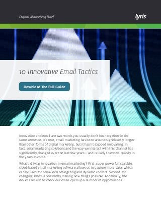 Digital Marketing Brief

10 Innovative Email Tactics
Download the Full Guide

Innovation and email are two words you usually don’t hear together in the
same sentence. It’s true, email marketing has been around significantly longer
than other forms of digital marketing, but it hasn’t stopped innovating. In
fact, email marketing solutions and the way we interact with this channel has
significantly changed over the last few years – and is likely to evolve quickly in
the years to come.
What’s driving innovation in email marketing? First, super powerful, scalable,
cloud-based email marketing software allows us to capture more data, which
can be used for behavioral retargeting and dynamic content. Second, the
changing inbox is constantly making new things possible. And finally, the
devices we use to check our email open up a number of opportunities.

 