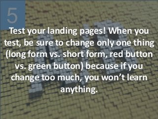 5
Test your landing pages! When you
test, be sure to change only one thing
(long form vs. short form, red button
vs. green button) because if you
change too much, you won’t learn
anything.
 