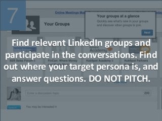7
Find relevant LinkedIn groups and
participate in the conversations. Find
out where your target persona is, and
answer questions. DO NOT PITCH.
 