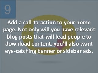 9
Add a call-to-action to your home
page. Not only will you have relevant
blog posts that will lead people to
download content, you’ll also want
eye-catching banner or sidebar ads.
 