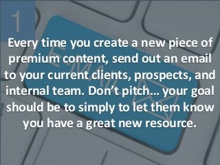 1
Every time you create a new piece of
premium content, send out an email
to your current clients, prospects, and
internal team. Don’t pitch… your goal
should be to simply to let them know
you have a great new resource.
 