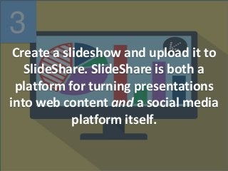 3
Create a slideshow and upload it to
SlideShare. SlideShare is both a
platform for turning presentations
into web content and a social media
platform itself.
 
