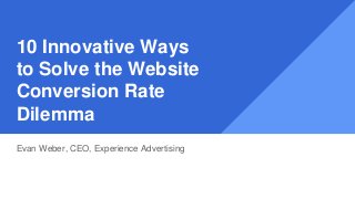 10 Innovative Ways
to Solve the Website
Conversion Rate
Dilemma
Evan Weber, CEO, Experience Advertising
 