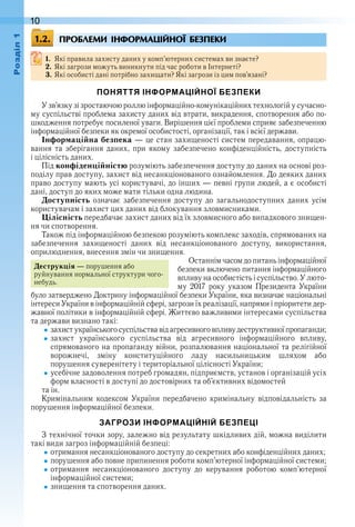 10оздл
ПРОБЛЕМИ ІНФОРМАЦІЙНОЇ БЕЗПЕКИ
1. Які правила захисту даних у комп’ютерних системах ви знаєте?
2. Які загрози можуть виникнути під час роботи в Інтернеті?
3. Які особисті дані потрібно захищати? Які загрози із цим пов’язані?
ПОНЯТТЯ ІНФОРМАЦІЙНОЇ БЕЗПЕКИ
У зв’язку зі зростаючою роллю інформаційно-комунікаційних технологій у сучасно-
му суспільстві проблема захисту даних від втрати, викрадення, спотворення або по-
шкодження потребує посиленої уваги . Вирішення цієї проблеми сприяє забезпеченню 
інформаційної безпеки як окремої особистості, організації, так і всієї держави .
Інформаційна безпека — це стан захищеності систем передавання, опрацю-
вання  та  зберігання  даних,  при  якому  забезпечено  конфіденційність,  доступність 
і цілісність даних .
Під конфіденційністю розуміють забезпечення доступу до даних на основі роз-
поділу прав доступу, захист від несанкціонованого ознайомлення . До деяких даних 
право доступу мають усі користувачі, до інших — певні групи людей, а є особисті 
дані, доступ до яких може мати тільки одна людина .
Доступність  означає  забезпечення  доступу  до  загальнодоступних  даних  усім 
користувачам і захист цих даних від блокування зловмисниками .
Цілісність передбачає захист даних від їх зловмисного або випадкового знищен-
ня чи спотворення .
Також під інформаційною безпекою розуміють комплекс заходів, спрямованих на 
забезпечення  захищеності  даних  від  несанкціонованого  доступу,  використання, 
оприлюднення, внесення змін чи знищення .
Останнім часом до питань інформаційної 
безпеки включено питання інформаційного 
впливу на особистість і суспільство . У люто-
му  2017  року  указом  Президента  України 
було затверджено Доктрину інформаційної безпеки України, яка визначає національні 
інтереси України в інформаційній сфері, загрози їх реалізації, напрями і пріоритети дер-
жавної політики в інформаційній сфері . Життєво важливими інте ресами суспільства 
та держави визнано такі:
захист українського суспільства від агресивного впливу деструктивної пропаганди;
захист  українського  суспільства  від  агресивного  інформаційного  впливу, 
спрямованого на пропаганду війни, розпалювання національної та релігійної 
ворожнечі,  зміну  конституційного  ладу  насильницьким  шляхом  або 
порушення суверенітету і територіальної цілісності України;
усебічне задоволення потреб громадян, підприємств, установ і організацій усіх 
форм власності в доступі до достовірних та об’єктивних відомостей
та ін .
Кримінальним  кодексом  України  передбачено  кримінальну  відповідальність  за 
порушення інформаційної безпеки .
ЗАГРОЗИ ІНФОРМАЦІЙНІЙ БЕЗПЕЦІ
З технічної точки зору, залежно від результату шкідливих дій, можна виділити 
такі види загроз інформаційній безпеці:
отримання несанкціонованого доступу до секретних або конфіденційних даних;
порушення або повне припинення роботи комп’ютерної інформаційної системи;
отримання  несанкціонованого  доступу  до  керування  роботою  комп’ютерної 
інформаційної системи;
знищення та спотворення даних .
1.2.
Деструкція — порушення або 
руйнування нормальної структури чого-
небудь .
 