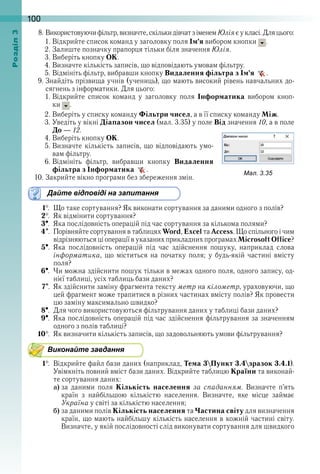 100оздл
8 . Використовуючи фільтр, визначте, скільки дівчат з іменем Юлія є у класі . Для цього:
1 . Відкрийте список команд у заголовку поля Ім’я вибором кнопки   .
2 . Залиште позначку прапорця тільки біля значення Юлія .
3 . Виберіть кнопку ОК . 
4 . Визначте кількість записів, що відповідають умовам фільтру .
5 . Відмініть фільтр, вибравши кнопку Видалення фільтра з Ім’я   .
9 . Знайдіть прізвища учнів (учениць), що мають високий рівень навчальних до-
сягнень з інформатики . Для цього:
1 . Відкрийте  список  команд  у  заголовку  поля  Інформатика  вибором  кноп-
ки   .
2 . Виберіть у списку команду Фільтри чисел, а в її списку команду Між .
3 . Уведіть у вікні Діапазон чисел (мал . 3 .35) у поле Від значення 10, а в поле 
До — 12 . 
4 . Виберіть кнопку ОК . 
5 . Визначте кількість записів, що відповідають умо-
вам фільтру .
6 . Відмініть  фільтр,  вибравши  кнопку  Видалення
фільтра з Інформатика   .
10 . Закрийте вікно програми без збереження змін . 
Дайте відповіді на запитання
1  .  Що таке сортування? Як виконати сортування за даними одного з полів?
2  .  Як відмінити сортування?
3  .  Яка послідовність операцій під час сортування за кількома полями? 
4  .  Порівняйте сортування в таблицях Word, Excel та Access . Що спільного і чим 
відрізняються ці операції в указаних прикладних програмах Microsoft Office?
5  .  Яка  послідовність  операцій  під  час  здійснення  пошуку,  наприклад  слова 
інформатика,  що  міститься  на  початку  поля;  у  будь-якій  частині  вмісту 
поля?
6  .  Чи можна здійснити пошук тільки в межах одного поля, одного запису, од-
нієї таблиці, усіх таблиць бази даних?
7  .  Як здійснити заміну фрагмента тексту метр на кілометр, ураховуючи, що 
цей фрагмент може трапитися в різних частинах вмісту полів? Як провести 
цю заміну максимально швидко?
8  .  Для чого використовуються фільтрування даних у таблиці бази даних? 
9  .  Яка послідовність операцій під час здійснення фільтрування за значенням 
одного з полів таблиці?
10  .  Як визначити кількість записів, що задовольняють умови фільтрування?
Виконайте завдання
1  .  Відкрийте файл бази даних (наприклад, Тема 3Пункт 3.4зразок 3.4.1) . 
Увімкніть повний вміст бази даних . Відкрийте таблицю Країни та виконай-
те сортування даних:
a) за  даними  поля  Кількість населення  за спаданням .  Визначте  п’ять 
країн  з  найбільшою  кількістю  населення .  Визначте,  яке  місце  займає 
Україна у світі за кількістю населення;
b) за даними полів Кількість населення та Частина світу для визначення 
країн, що мають найбільшу кількість населення в кожній частині світу . 
Визначте, у якій послідовності слід виконувати сортування для швидкого 
ал. .
 