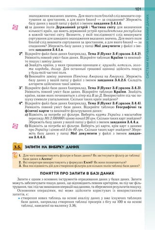 101
знаходження вказаних значень . Для якого поля (полів) слід виконати сор-
тування за зростанням, а для якого (яких) — за спаданням? Збережіть 
базу даних у вашій папці у файлі з іменем завдання 3.4.1.б;
c) за  даними  полів  Державний устрій  і  Частина світу  для  визначення 
кількості країн, що мають державний устрій президентська республіка
в кожній частині світу . Визначте, у якій послідовності слід виконувати 
сортування для швидкого знаходження вказаних значень . Для якого поля 
(полів) слід виконати сортування за зростанням, а для якого (яких) — за 
спаданням? Збережіть базу даних у папці Мої документи у файлі з іме-
нем завдання 3.4.1.в .
2  .  Відкрийте файл бази даних (наприклад, Тема 3Пункт 3.4зразок 3.4.2) . 
Увімкніть повний уміст бази даних . Відкрийте таблицю Країни та виконай-
те пошук і заміну даних: 
a) Знайдіть країни, у яких грошовою одиницею є: крузадо, кетсаль, золо-
та кордоба,  долар .  Для  останньої  грошової  одиниці  здійсніть  пошук 
у будь-якій частині поля .
b) Виконайте заміну значення Північна Америка на Америка . Збережіть 
базу даних у вашій папці у файлі з іменем завдання 3.4.2.б . Складіть 
алгоритм здійснення такої заміни .
3  .  Відкрийте файл бази даних (наприклад, Тема 3Пункт 3.4зразок 3.4.3) . 
Увімкніть повний уміст бази даних . Відкрийте таблицю Країни . Знайдіть 
країни, назви яких починаються з літер від В до Д . Використайте під час по-
шуку символи узагальнення . Скільки таких країн знайдено? 
4  .  Відкрийте файл бази даних (наприклад, Тема 3Пункт 3.4зразок 3.4.4) . 
Увімкніть  повний  уміст  бази  даних .  Відкрийте  таблицю  Географічні та
фізичні карти та виконайте фільтрування даних:
a) Відмініть за потреби усі фільтри . Виберіть карти України з масштабом 
перегляду М1:2100000 і ціною понад 20 грн . Скільки таких карт знайдено? 
Збережіть базу даних у вашій папці у файлі з іменем завдання 3.4.4.а .
b) Відмініть за потреби всі фільтри . Виберіть усі карти, крім карт з даними 
про Україну і ціною від 5 до 40 грн . Скільки таких карт знайдено? Збере-
жіть  базу  даних  у  папці  Мої документи  у  файлі  з  іменем  завдан-
ня 3.4.4.б .
ЗАПИТИ НА ВИБІРКУ ДАНИХ
1. Для чого використовують фільтри в базах даних? Як застосувати фільтр до таблиці 
бази даних в Access?
2. Які оператори використовують у формулах Excel? Як вони позначаються?
3. Яка послідовність дій для створення фільтрів для кількох полів таблиці бази даних?
ПОНЯТТЯ ПРО ЗАПИТИ В БАЗІ ДАНИХ
Запити є одним з основних інструментів опрацювання даних у базах даних . Запити 
можуть забезпечувати пошук даних, що відповідають певним критеріям, як під час філь-
трування, так і під час виконання операцій над даними, та збереження результатів пошуку .
Основними  операціями,  які  може  здійснити  користувач  із  використанням 
запитів, є:
створення нових таблиць на основі аналізу даних у вже існуючих таблицях 
бази даних, наприклад створення таблиці призерів з бігу на 100 м на основі 
таблиці, наведеної на малюнку 3 .36;
3.5.
 