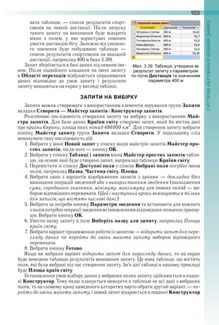 103
вати таблицю, — список результатів спорт-
сменів  на  певній  дистанції .  Після  запуску 
 такого  запиту  на  виконання  буде  відкрито 
вікно  з  полем,  у  яке  користувач  повинен 
увести дистанцію бігу . Залежно від уведено-
го  значення  буде  побудовано  таблицю  — 
список результатів спортсменів на вказаній 
дистанції, наприклад 400 м (мал 3 .39) .
Запит зберігається в базі даних під певним іме-
нем . Після подвійного клацання на імені запиту 
в Області переходів відбувається опрацювання 
даних  відповідно  до  умов  запиту  і  результати 
запиту виводяться на екран у вигляді таблиці .
ЗАПИТИ НА ВИБІРКУ
Запити можна створювати з використанням елементів керування групи Запити 
вкладки Створити — Майстер запитів і Конструктор запитів .
Розглянемо послідовність створення запиту на вибірку з використанням Май-
стра запитів . Для бази даних Країни світу створимо запит, який би містив дані 
про країни Європи, площа яких понад 400000 км2
 . Для створення запиту вибрати 
кнопку  Майстер запиту  групи  Запити  вкладки  Створити .  У  подальшому  слід 
виконувати таку послідовність дій:
1 . Вибрати у вікні Новий запит у списку видів майстрів запитів Майстер про-
стих запитів, після чого — кнопку ОК .
2 . Вибрати у списку Таблиці і запити вікна Майстер простих запитів табли-
цю, на основі якої буде створено запит, наприклад таблицю Країни світу .
3 . Перемістити зі списку Доступні поля у список Вибрані поля потрібні імена 
полів, наприклад Назва, Частина світу, Площа .
4 . Вибрати  один  з  варіантів  відображення  записів  з  даними  —  докладно (без 
виконання операцій зведення) або з використанням зведення (знаходження 
суми, середнього значення, мінімуму, максимуму для певних полів) — ви-
бором відповідного перемикача . (Цей і наступний кроки виконуються тільки
для записів, що містять числові дані .)
5 . Вибрати за потреби кнопку Параметри зведення та встановити для кожного 
з полів потрібні операції зведення встановленням відповідних позначок прапор-
ців . Вибрати кнопку ОК .
6 . Увести назву запиту в поле Виберіть назву для запиту, наприклад Площа
країн світу .
7 . Вибрати варіант продовження роботи із запитом — відкрити запит для пере-
гляду даних  чи  перейти до зміни макета запиту  вибором  відповідного 
перемикача .
8 . Вибрати кнопку Готово .
Якщо ви вибрали варіант відкрити запит для перегляду даних, то на екран 
буде виведено таблицю результатів виконання запиту . Це нова таблиця, що містить 
поля, які були вибрані під час створення запиту . Ім’я цієї таблиці в нашому прикладі 
буде Площа країн світу .
Установлення умов відбору даних у вибраних полях запиту здійснюється в подан-
ні Конструктор . Тому якщо планується виводити в таблицю не всі дані з вибраних 
полів, то на сьомому кроці наведеного алгоритму варто обрати другий варіант — пе-
рейти до зміни макета запиту, і новий запит відкриється в поданні Конструктор 
ал. . . а ли я утворена як
результат за иту з ара етро
о ол Дистанція та значення
ара етра
 