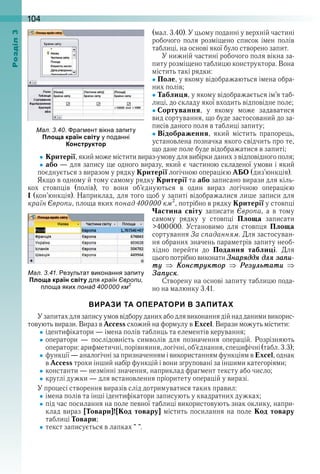104оздл
(мал . 3 .40) . У цьому поданні у верхній частині 
робочого  поля  розміщено  список  імен  полів 
таблиці, на основі якої було створено запит .
У нижній частині робочого поля вікна за-
питу розміщено таблицю конструктора . Вона 
містить такі рядки:
Поле, у якому відображаються імена обра-
них полів;
Таблиця, у якому відображається ім’я таб-
лиці, до складу якої входить відповідне поле;
Сортування,  у  якому  може  задаватися 
вид сортування, що буде застосований до за-
писів даного поля в таблиці запиту;
Відображення,  який  містить  прапорець, 
установлена позначка якого свідчить про те, 
що дане поле буде відображатися в запиті;
Критерії, який може містити вираз-умову для вибірки даних з відповідного поля;
або — для запису ще одного виразу, який є частиною складеної умови і який
поєднується з виразом у рядку Критерії логічною операцією АБО (диз’юнкція) .
Якщо в одному й тому самому рядку Критерії та або записано вирази для кіль-
кох  стовпців  (полів),  то  вони  об’єднуються  в  один  вираз  логічною  операцією 
І (кон’юнкція) . Наприклад, для того щоб у запиті відображалися лише записи для 
країн Європи, площа яких понад 400000 км2
, потрібно в рядку Критерії у стовпці 
Частина світу  записати  Європа,  а  в  тому 
самому  рядку  у  стовпці  Площа  записати 
>400 000 .  Установимо  для  стовпця  Площа 
сортування За спаданням . Для застосуван-
ня обраних значень параметрів запиту необ-
хідно  перейти  до  Подання таблиці .  Для 
цього потрібно виконати Çнарÿддÿ длÿ заïи-
тó Êонстрóктор Рåзóлüтати
Çаïóск .
Створену на основі запиту таблицю пода-
но на малюнку 3 .41 .
ВИРАЗИ ТА ОПЕРАТОРИ В ЗАПИТАХ
У запитах для запису умов відбору даних або для виконання дій над даними викорис-
товують вирази . Вираз в Access схожий на формулу в Excel . Вирази можуть містити:
ідентифікатори — імена полів таблиць та елементів керування;
оператори  —  послідовність  символів  для  позначення  операцій .  Розрізняють 
оператори: арифметичні, порівняння, логічні, об’єднання, специфічні (табл . 3 .3);
функції — аналогічні за призначенням і використанням функціям в Excel, однак 
в Access трохи інший набір функцій і вони згруповані за іншими катего ріями;
константи — незмінні значення, наприклад фрагмент тексту або число;
круглі дужки — для встановлення пріоритету операцій у виразі .
У процесі створення виразів слід дотримуватися таких правил:
імена полів та інші ідентифікатори записують у квадратних дужках;
під час посилання на поле певної таблиці використовують знак оклику, напри-
клад вираз [Товари]![Код товару] містить посилання на поле Код товару 
таблиці Товари;
текст записується в лапках " " .
ал. . . езультат виконання за иту
Площа країн світу для а н
ло а яки на
ал. . . раг ент вікна за иту
Площа країн світу у оданні
Конструктор
 