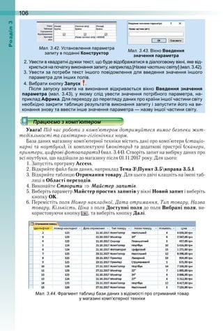 106оздл
вести в квадратні ду ки текст о уде відо ра атися в діалогово у вікні яке від
кри ться на очатку виконання за иту на риклад а а а н ( ал )
вести за отре и текст ін ого овідо лення для введення значення ін ого
ара етра для ін и олів
и рати кно ку Запуск
Після за уску за ита на виконання відкрива ться вікно Введення значення
параметра ( ал ) у яко у слід увести значення отрі ного ара етра на
риклад Африка ля ере оду до ерегляду дани ро країни ін ої частини світу
нео ідно закрити та ли результатів виконання за иту і за устити ого на ви
конання знову та ввести ін е значення ара етра назву ін ої частини світу
Увага! Під час роботи з комп’ютером дотримуйтеся вимог безпеки жит-
тєдіяльності та санітарно-гігієнічних норм.
База даних магазину комп’ютерної техніки містить дані про комп’ютери (стаціо-
нарні та ноутбуки), їх комплектуючі (монітори) та додаткові пристрої (сканери,
принтери, цифрові фотоапарати) (мал . 3 .44) . Створіть запит на вибірку даних про 
всі ноутбуки, що надійшли до магазину після 01 .11 .2017 року . Для цього:
1 . Запустіть програму Access .
2 . Відкрийте файл бази даних, наприклад Тема 3Пункт 3.5вправа 3.5.1 .
3 . Відкрийте таблицю Отримання товару . Для цього двічі клацніть на імені таб-
лиці в Області переходів .
4 . Виконайте Ñтворити Ìаéстåр заïитів .
5 . Виберіть параметр Майстер простих запитів у вікні Новий запит і виберіть 
кнопку ОК .
6 . Перемістіть поля Номер накладної, Дата отримання, Тип товару, Назва
товару, Кількість, Ціна з поля Доступні поля до поля Вибрані поля, ви-
користовуючи кнопку  , та виберіть кнопку Далі .
ал. . . становлення ара етра
за иту в оданні Конструктор
ал. . . ікно Введення
значення параметра
ал. . . раг ент та ли і ази дани з відо ості ро отри ани товар
у агазині ко терної те ніки
 