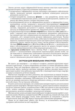 11
П
Значна частина загроз інформаційній безпеці виникає внаслідок користування 
ресурсами Інтернету . Серед них основними загрозами є такі:
потрапляння в інформаційну систему шкідливого програмного забезпечення: 
вірусів,  троянських  програм,  мережевих  хробаків,  клавіатурних  шпигунів, 
рекламних систем та ін .;
інтернет-шахрайство,  наприклад  фішинг  —  вид  шахрайства,  метою  якого 
є виманювання персональних даних у клієнтів онлайн-аукціонів, сервісів з пе-
реказу або обміну валюти, інтернет-магазинів тощо;
несанкціонований доступ до інформаційних ресурсів та інформаційно-телеко-
мунікаційних  систем,  наприклад  у  результаті  цілеспрямованої  хакерської
атаки — дій, що спрямовані на порушення штатного режиму функціонування 
системи,  порушення  доступності  її  сервісів,  отримання  несанкціонованого 
доступу до конфіденційних відомостей, порушення цілісності даних тощо;
потрапляння комп’ютера до ботнет-мережі (англ . botnet від robot і network — 
робот  і  мережа)  через  приховане  встановлення  програмного  забезпечення, 
яке використовується зловмисником для виконання певних, найчастіше про-
типравних,  дій  з  використанням  ресурсів  інфікованих  комп’ютерів .  Такими 
діями можуть бути розсилання спаму, добір паролів перебором усіх можливих 
варіантів, отримання персональних даних про користувачів, крадіжка номерів 
кредитних карток, паролів доступу, атаки з метою відмови в обслуговуванні, 
так звані DDoS-атаки (англ . Distributed Denial of Service — розподілена від-
мова  в  обслуговуванні),  щоб  порушити  доступ  до  деякого  інтернет-сервісу 
шляхом перевантаження його обчислювальних ресурсів та ін .;
«крадіжка особистості» (англ . Identity Theft — крадіжка персональних 
даних) — несанкціоноване заволодіння персональними даними особи, що 
дає можливість зловмиснику здійснювати діяльність (підписувати докумен-
ти,  отримувати  доступ  до  ресурсів,  користуватися  послугами,  знімати 
кошти з банківських рахунків тощо) від її імені .
ЗАГРОЗИ ДЛЯ МОБІЛЬНИХ ПРИСТРОЇВ
Ви знаєте, що смартфони — це мобільні телефони, доповнені функціями персо-
нального комп’ютера, зі своєю операційною системою та іншим програмним забез-
печенням . Тому для смартфонів характерні ті самі загрози, що і для стаціонарних 
комп’ютерів: віруси, троянські програми, мережеві хробаки, рекламні модулі та ін ., 
орієнтовані на різні типи мобільних пристроїв . Як і стаціонарні комп’ютери, смартфо-
ни можуть потрапити до ботнет-мережі .
Найчастіше смартфон постійно увімкнено, має підключення до мережі Інтернет, 
завжди розташований поруч із власником, містить різноманітні пристрої введення/
виведення: мікрофон, відеокамеру, GPS-навігатор та ін . Часто смартфон забезпечує 
доступ до грошових рахунків в оператора мобільного зв’язку, у системі онлайн-бан-
кінгу або інших . Усе це підсилює небезпеку .
Існують шпигунські програми, які зловмисники використовують для шпигування 
за користувачем смартфона . Використовуючи їх, можна перехоплювати повідомлен-
ня про всі здійснені дзвінки, дізнаватися вміст СМС-листування та дані про відвідані 
сайти,  знімати  камерою  телефона  оточення  користувача,  визначати  його  місце 
розташування, включати мікрофон і записувати всі розмови .
Ще один аспект загроз для користувачів мобільних телефонів полягає в роботі з плат-
ними послугами . Підписка з використанням СМС на онлайн-гру, певний сайт, будь-який 
сервіс,  який  вимагає  регулярну  оплату,  може  призводити  до  списування  з  рахунку 
знач них коштів . Іноді такі СМС можуть надсилатися троянськими програмами .
Однак  не  всі  користувачі  дбають  про  безпеку  та  встановлюють  антивірусне 
програмне забезпечення на свої смартфони .
 