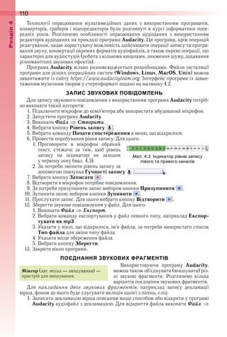 110оздл
Технології  опрацювання  мультимедійних  даних  з  використанням  програвачів, 
конверторів, граберів і відеоредакторів були розглянуті в курсі інформатики попе-
редніх  років .  Розглянемо  особливості  опрацювання  аудіоданих  з  використанням 
 редакторів аудіоданих на прикладі програми Audacity . Ця програма, крім операцій 
редагування, надає користувачу можливість здійснювати операції запису та програ-
вання звуку, конвертації окремих форматів аудіофайлів, а також окремі операції, що 
характерні для аудіостудій (робота з кількома каналами, зниження шуму, додавання 
різноманітних звукових ефектів) .
Програма Audacity вільно розповсюджується розробниками . Файли інсталяції 
програми для різних операційних систем (Windows, Linus, MacOS, Unix) можна 
завантажити із сайту https://www .audacityteam .org . Інтерфейс програми із заван-
таженим музичним твором у стереоформаті подано на малюнку 4 .2 .
ЗАПИС ЗВУКОВИХ ПОВІДОМЛЕНЬ
Для запису звукового повідомлення з використанням програми Audacity потріб-
но виконати такий алгоритм:
1 . Підключити мікрофон до комп’ютера або використати вбудований мікрофон .
2 . Запустити програму Audacity .
3 . Виконати Ôаéл Ñтворити .
4 . Вибрати кнопку Рівень запису   .
5 . Вибрати команду Почати спостереження в меню, що відкрилося .
6 . Провести опробування рівня запису . Для цього:
1 . Проговорити  в  мікрофон  обраний 
текст,  стежачи  за  тим,  щоб  рівень 
запису  на  індикаторі  не  заходив 
у червону зону (мал . 4 .3) .
2 . За потреби змінити рівень запису за 
допомогою повзунка Гучності запису   .
7 . Вибрати кнопку Записати   .
8 . Відтворити в мікрофон потрібне повідомлення .
9 . За потреби призупиняти запис вибором кнопки Призупинити   .
10 . Зупинити запис вибором кнопки Зупинити   .
11 . Прослухати запис . Для цього вибрати кнопку Відтворити   .
12 . Зберегти звукове повідомлення у файл . Для цього:
1 . Виконати Ôаéл Åксïорт .
2 . Вибрати команду експортування у файл певного типу, наприклад Експор-
тувати як mp3 .
3 . Указати у вікні, що відкрилося, ім’я файла, за потреби використати список 
Тип файла для зміни типу файла .
4 . Указати місце збереження файла .
5 . Вибрати кнопку Зберегти .
13 . Закрити вікно програми .
ПОЄДНАННЯ ЗВУКОВИХ ФРАГМЕНТІВ
Використовуючи  програму  Audacity, 
можна також об’єднувати (мікшувати) різ-
ні  звукові  фрагменти .  Розглянемо  кілька 
варіантів поєднання звукових фрагментів .
Для  накладання двох звукових фрагментів,  наприклад  запису  декламації 
 вірша, фоном до якого буде слугувати мелодія однієї з пісень, слід:
1 . Записати декламацію вірша описаним вище способом або відкрити у програмі 
Audacity аудіофайл з декламацією . Для відкриття файла виконати Ôаéл
ал. . . ндикатор рівнів за ису
лівого та равого каналів
Міксер (лат . mixus — змішування) — 
пристрій для змішування .
 