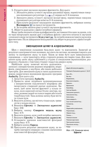 112оздл
5 . Узгодити рівні звучання звукових фрагментів . Для цього:
1 . Збільшити рівень гучності звучання декламації вірша, перемістивши повзу-
нок відповідного регулятора   вправо на 3–4 позначки .
2 . Зменшити рівень гучності звучання мелодії фону, перемістивши повзунок 
відповідного регулятора вліво на 3–4 позначки .
3 . Прослухати результат накладання звукових фрагментів, вибравши кнопку 
Відтворити   на панелі інструментів .
4 . За потреби змінити рівні гучності звучання фрагментів .
6 . Зберегти аудіозапис у файлі потрібного формату .
Якщо треба поєднати кілька аудіофрагментів, які повинні йти один за одним, слід 
по черзі імпортувати звукові дані з потрібних файлів і змістити початок їх звучання 
з описаного вище інструмента Зсув у часі   . За потреби можна вставити паузи між 
фрагментами . Після завершення мікшування слід зберегти результат у файлі потріб-
ного типу .
ЗМЕНШЕННЯ ШУМУ В АУДІОЗАПИСАХ
Шум  є  невід’ємною  складовою  будь-яких  аудіо-  та  відеозаписів .  Зазвичай  це 
результат електромагнітних коливань, які діють на системи, що використовують для 
запису  та  відтворення  звуку  та  відео .  Також  це  може  бути  шум  навколишнього 
середо вища — шум транспорту, вітру, сторонніх розмов, від тварин тощо . Для змен-
шення шуму запис звуку здійснюють у студіях зі спеціальною звукоізоляцією, роз-
міщених у будівлях з товстими стінами і подалі від джерел шуму .
Найбільше  шуму  зазвичай  містять  аудіозаписи, 
записані з використанням дешевих мікрофонів, мікро-
фонів, умонтованих у ноутбуки, або інших мобільних 
пристроїв . Для зменшення шуму в таких аудіозаписах 
можна скористатися відповідною функцією програми 
Audacity . Для цього слід:
1 . Запустити програму Audacity .
2 . Провести  запис  потрібного  аудіоповідомлення 
з  використанням  підключеного  мікрофона  або 
імпортувати  створений  раніше  аудіозапис .  Ба-
жано,  щоб  запис  містив  фрагмент  у  кілька  се-
кунд, коли корисний сигнал (голос диктора, му-
зика, розмова людей чи голоси тварин або птахів 
тощо) відсутній . Така ділянка запису буде місти-
ти тільки шум .
3 . Виділити ділянку, що містить тільки шум, трива-
лістю у кілька секунд .
4 . Виконати Åôåкти Çìåншåннÿ шóìності 
(мал . 4 .6) .
5 . Вибрати  кнопку  Створити модель шуму 
(мал . 4 .7) .
6 . Виділити ділянку, шум у якій потрібно зменшити .
7 . Виконати Åôåкти Çìåншåннÿ шóìності .
8 . Установити  значення  властивостей  фільтрації 
шуму (мал . 4 .7) .
9 . Вибрати кнопку Гаразд .
10 . Прослухати результат зменшення шуму, за по-
треби повторити операцію з іншими значеннями 
властивостей фільтрації шуму .
ал. . . о анди ен
Ефекти
 