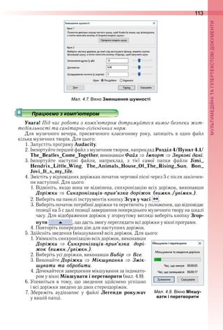 113
П
ал. . . ікно Зменшення шумності
Працюємо з комп’ютером
Увага! Під час роботи з комп’ютером дотримуйтеся вимог безпеки жит-
тєдіяльності та санітарно-гігієнічних норм.
Для  музичного  вечора,  присвяченого  класичному  року,  запишіть  в  один  файл 
кілька музичних творів . Для цього:
1 . Запустіть програму Audacity .
2 . Імпортуйте перший файл з музичним твором, наприклад Розділ 4/Пункт 4.1/
The_Beatles_Come_Together, виконавши Ôаéл Іìïорт Çвóкові дані .
3 . Імпортуйте  наступні  файли,  наприклад,  з  тієї  самої  папки  файли  Jimi_
Hendrix_Little_Wing,  The_Animals_House_Of_The_Rising_Sun,  Bon_
Jovi_It_s_my_life .
4 . Змістіть у відповідних доріжках початок чергової пісні через 5 с після закінчен-
ня наступної . Для цього:
1 . Відмініть, якщо вона не відмінена, синхронізацію всіх доріжок, виконавши 
Äоріæки Ñинõронізаціÿ-ïрив’ÿзка доріæок (виìкн./óвіìкн.) .
2 . Виберіть на панелі інструментів кнопку Зсув у часі   .
3 . Виберіть початок потрібної доріжки та перетягніть у положення, що відповідає 
позиції на 5 с далі позиції завершення попереднього музичного твору на шкалі 
часу . Для відображення доріжок у згорнутому вигляді виберіть кнопку Згор-
нути  , що дасть змогу переглядати всі доріжки у вікні програми .
4 . Повторіть попередню дію для наступних доріжок .
5 . Здійсніть зведення (мікшування) всіх доріжок . Для цього:
1 . Увімкніть синхронізацію всіх доріжок, виконавши 
Äоріæки Ñинõронізаціÿ-ïрив’ÿзка дорі-
æок (виìкн./óвіìкн.) .
2 . Виберіть усі доріжки, виконавши Âиáір Âсå .
3 . Виконайте Äоріæки Ìікшóваннÿ Çìік-
шóвати та оáроáити .
4 . Дочекайтеся завершення мікшування за індикато-
ром у вікні Мікшувати і перетворити (мал . 4 .8) .
6 . Упевніться в тому, що зведення здійснено успішно 
і всі доріжки зведено до двох стереодоріжок .
7 . Збережіть  аудіозапис  у  файлі  Легенди року.wav 
у вашій папці .
Працюємо з комп’ютеромПрацюємо з комп’ютеромПрацюємо з комп’ютеромПрацюємо з комп’ютеромПрацюємо з комп’ютеромПрацюємо з комп’ютеромПрацюємо з комп’ютеромПрацюємо з комп’ютеромПрацюємо з комп’ютеромПрацюємо з комп’ютеромПрацюємо з комп’ютеромПрацюємо з комп’ютеромПрацюємо з комп’ютеромПрацюємо з комп’ютеромПрацюємо з комп’ютеромПрацюємо з комп’ютеромПрацюємо з комп’ютеромПрацюємо з комп’ютеромПрацюємо з комп’ютеромПрацюємо з комп’ютеромПрацюємо з комп’ютеромПрацюємо з комп’ютеромПрацюємо з комп’ютеромПрацюємо з комп’ютеромПрацюємо з комп’ютеромПрацюємо з комп’ютеромПрацюємо з комп’ютеромПрацюємо з комп’ютеромПрацюємо з комп’ютеромПрацюємо з комп’ютеромПрацюємо з комп’ютеромПрацюємо з комп’ютеромПрацюємо з комп’ютеромПрацюємо з комп’ютеромПрацюємо з комп’ютеромПрацюємо з комп’ютеромПрацюємо з комп’ютеромПрацюємо з комп’ютеромПрацюємо з комп’ютеромПрацюємо з комп’ютеромПрацюємо з комп’ютеромПрацюємо з комп’ютеромПрацюємо з комп’ютеромПрацюємо з комп’ютеромПрацюємо з комп’ютеромПрацюємо з комп’ютеромПрацюємо з комп’ютеромПрацюємо з комп’ютеромПрацюємо з комп’ютеромПрацюємо з комп’ютеромПрацюємо з комп’ютеромПрацюємо з комп’ютеромПрацюємо з комп’ютеромПрацюємо з комп’ютеромПрацюємо з комп’ютеромПрацюємо з комп’ютеромПрацюємо з комп’ютеромПрацюємо з комп’ютеромПрацюємо з комп’ютеромПрацюємо з комп’ютеромПрацюємо з комп’ютеромПрацюємо з комп’ютеромПрацюємо з комп’ютеромПрацюємо з комп’ютеромПрацюємо з комп’ютеромПрацюємо з комп’ютеромПрацюємо з комп’ютеромПрацюємо з комп’ютеромПрацюємо з комп’ютеромПрацюємо з комп’ютеромПрацюємо з комп’ютеромПрацюємо з комп’ютеромПрацюємо з комп’ютеромПрацюємо з комп’ютеромПрацюємо з комп’ютеромПрацюємо з комп’ютеромПрацюємо з комп’ютеромПрацюємо з комп’ютеромПрацюємо з комп’ютеромПрацюємо з комп’ютеромПрацюємо з комп’ютеромПрацюємо з комп’ютеромПрацюємо з комп’ютеромПрацюємо з комп’ютеромПрацюємо з комп’ютеромПрацюємо з комп’ютеромПрацюємо з комп’ютеромПрацюємо з комп’ютеромПрацюємо з комп’ютеромПрацюємо з комп’ютеромПрацюємо з комп’ютеромПрацюємо з комп’ютеромПрацюємо з комп’ютеромПрацюємо з комп’ютеромПрацюємо з комп’ютеромПрацюємо з комп’ютеромПрацюємо з комп’ютеромПрацюємо з комп’ютеромПрацюємо з комп’ютеромПрацюємо з комп’ютеромПрацюємо з комп’ютеромПрацюємо з комп’ютеромПрацюємо з комп’ютеромПрацюємо з комп’ютеромПрацюємо з комп’ютеромПрацюємо з комп’ютеромПрацюємо з комп’ютеромПрацюємо з комп’ютеромПрацюємо з комп’ютеромПрацюємо з комп’ютеромПрацюємо з комп’ютеромПрацюємо з комп’ютеромПрацюємо з комп’ютеромПрацюємо з комп’ютеромПрацюємо з комп’ютеромПрацюємо з комп’ютеромПрацюємо з комп’ютеромПрацюємо з комп’ютеромПрацюємо з комп’ютеромПрацюємо з комп’ютеромПрацюємо з комп’ютеромПрацюємо з комп’ютеромПрацюємо з комп’ютеромПрацюємо з комп’ютеромПрацюємо з комп’ютеромПрацюємо з комп’ютеромПрацюємо з комп’ютеромПрацюємо з комп’ютеромПрацюємо з комп’ютеромПрацюємо з комп’ютеромПрацюємо з комп’ютеромПрацюємо з комп’ютеромПрацюємо з комп’ютеромПрацюємо з комп’ютеромПрацюємо з комп’ютеромПрацюємо з комп’ютеромПрацюємо з комп’ютеромПрацюємо з комп’ютеромПрацюємо з комп’ютеромПрацюємо з комп’ютеромПрацюємо з комп’ютеромПрацюємо з комп’ютеромПрацюємо з комп’ютеромПрацюємо з комп’ютеромПрацюємо з комп’ютеромПрацюємо з комп’ютеромПрацюємо з комп’ютеромПрацюємо з комп’ютеромПрацюємо з комп’ютеромПрацюємо з комп’ютеромПрацюємо з комп’ютером
ал. . . ікно Мікшу-
вати і перетворити
 