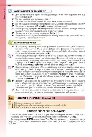 114оздл
Дайте відповіді на запитання
1  .  Для чого призначені аудіо- та відеоредактори? Чим вони відрізняються від 
програм-граберів?
2  .  Які дані належать до мультимедійних?
3  .  Які технології опрацювання мультимедійних даних ви знаєте?
4  .  Які приклади використання електронних мультимедійних засобів ви знаєте?
5  .  Як записати у програмі Audacity звукове повідомлення?
6  .  Як створити у програмі Audacity повідомлення з текстом диктора на фоні 
музики? У якій програмі ще можна реалізувати ці дії?
7  .  Як зменшити рівень шуму у програмі Audacity?
8  .  Як змінити рівень гучності відтворення запису на кожній з доріжок? У яких 
випадках це може знадобитися?
Виконайте завдання
1  .  Підготуйте у власному виконанні аудіозапис одного з ваших улюблених вір-
шів з курсу літератури 10 (11) класу . Доберіть для фонового звучання музич-
ний супровід відповідно до теми вірша . Створений файл збережіть у вашій 
папці у файлі з іменем завдання 4.1.1 .
2  .  Використовуючи алгоритм зменшення шуму, описаний у пункті, створіть ві-
деофільм «Зменшення шуму в аудіозаписах» . Використайте під час створен-
ня  відеофільму  програму  захоплення  відео  для  запису  послідовності  дій 
у програмі Audacity, аудіо- та відеоредактор . Збережіть створений відео-
фільм у папці Мої документи у файлі з іменем завдання 4.1.2 .
3  .  Використовуючи алгоритм об’єднання кількох фрагментів аудіоданих в один, 
описаний  у  пункті,  створіть  відеофільм  «Зведення  (мікшування)  аудіо-
даних» . Використайте під час створення відеофільму програму захоплення 
відео для запису послідовності дій у програмі Audacity, аудіо- та відеоре-
дактор . Збережіть створений відеофільм у папці Мої документи у файлі 
з іменем завдання 4.1.3 .
4  .  Проведіть  дослідження  та  підготуйте  до  музичного  вечора  «Пісні  нашого 
класу» збірник пісень, що користуються найбільшою популярністю у вашому 
класі (до п’яти творів) . Збірник повинен бути зведений в одному аудіофайлі . 
Збережіть цей файл у вашій папці у файлі з іменем завдання 4.1.4 .
5  .  Підготуйте повідомлення про шуми, що виникають в аудіосистемах . Пові-
дом лення підготуйте у вигляді відеофільму тривалістю до 5 хвилин .
ТЕХНОЛОГІЇ РОЗРОБКИ ВЕБ-САЙТІВ
1. Які етапи створення веб-сайтів?
2. Які засоби можуть бути використані для створення веб-сайтів?
3. Які об’єкти можна вставити на веб-сторінку?
ЗАСОБИ РОЗРОБКИ ВЕБ-САЙТІВ
Під час створення веб-сайтів можуть бути використані різні засоби та технології .
Розробка веб-сторінок здійснюється шляхом написання їх HTML-коду .
Як ви вже знаєте, HTML (англ . Hyper Text Markup Language — мова розмічання 
гіпертексту) — це мова, призначена для визначення структури та оформлення веб-
сторінок .
4.2.
 