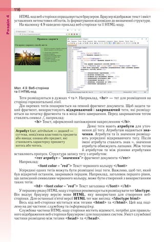 116оздл
HTML-код веб-сторінки опрацьовується браузером . Браузер відображає текст і вміст 
уставлених нетекстових об’єктів, їх форматування відповідно до визначеної структури .
На малюнку 4 .9 наведено приклад веб-сторінки та її HTML-коду .
ал. . . е сторінка
та її код
Теги розміщуються в дужках < та > . Наприклад, <hr> — тег для розміщення на 
сторінці горизонтальної лінії .
Дія окремих тегів поширюється на певний фрагмент документа . Щоб задати та-
кий фрагмент, використовують відкриваючий і закриваючий теги, які розміщу-
ються на початку фрагмента та в місці його завершення . Перед закриваючим тегом 
ставлять символ /, наприклад:
<b> Текст, оформлений напівжирним накресленням </b> .
Деякі теги мають атрибути для уточ-
нення дії тегу . Атрибутам надаються зна-
чення . Атрибути та їх значення розміщу-
ють  усередині  відкриваючого  тегу .  Після 
імені атрибута ставлять знак  , значення 
атрибута обмежують лапками . Між тегом 
й  атрибутом  та  між  різними  атрибутами 
вставляють пропуск . Структура запису тегу з атрибутом:
<тег атрибут "значення"> фрагмент документа </тег>
Наприклад:
<font color "red"> Текст червоного кольору </font>
Усередині одних тегів можуть бути розміщені інші теги . Важливо, щоб тег, який 
був відкритий останнім, закривався першим . Наприклад, заголовок першого рівня, 
що записаний символами червоного кольору, може бути створений з використанням 
таких тегів:
<h1> <font color "red"> Текст заголовка </font> </h1>
У першому рядку HTML-коду сторінки рекомендується розміщувати тег !doctype . 
Він  вказує  браузеру  версію  мови  HTML,  яку  використано  для  створення  веб-
сторінки . Для останньої п’ятої версії HTML тег має вигляд: <!doctype html>
Весь код веб-сторінки міститься між тегами <html> та </html> . Цей код поді-
лено на дві частини: службову та інформаційну .
Службова частина HTML-коду сторінки містить відомості, потрібні для правиль-
ного відображення веб-сторінки браузером і для пошукових систем . Уміст службової 
частини розміщено між тегами <head> та </head> .
Атрибут (лат . attributum — додане) — 
суттєва, невід’ємна властивість предмета 
або явища; ознака або предмет, які 
становлять характерну прикмету 
когось або чогось .
 