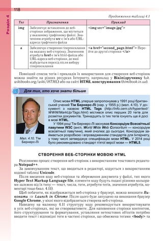 118оздл
Òåã Ïризна÷åннÿ Ïриклад
img Забезпечує вставлення до веб-
сторінки зображення, що міститься 
у вказаному графічному файлі . Зна-
ченням атрибута src є ім’я або URL-
адреса графічного файла
<img src="image.jpg">
a Забезпечує створення гіперпосилання 
на вказану веб-сторінку . Значенням 
атрибута href є ім’я html-файла або 
URL-адреса веб-сторінки, до якої 
відбудеться перехід після вибору 
гіперпосилання
<a href="second_page.html"> Пере-
йти до другої сторінки </a>
Повніший список тегів і прикладів їх використання для створення веб-сторінок 
можна  знайти  на  різних  ресурсах  Інтернету,  наприклад  у  Вікіпідручнику  (uk .
wikibooks .org/wiki/HTML) або на сайті HTML конструювання (htmlbook .in .ua) .
Для тих, хто хоче знати більше
ис ови HTML у ер е за ро онував у 1 1 ро і ритан
ськи учени Тім Бернерс-Лі (нар у 1 р ) ( ал 10) до
ку енті з назво HTML Tags ( . .
. ) істився о ис ер и 0 тегів для
роз ітки доку ентів ринад ять із ти тегів існу ть е досі
в ові HTML
1 ро і і ернерс і заснував Консорціум Всесвітньої
павутини W3C (англ W W W C консор іу
всесвітньої авутини) яки очол до сьогодні онсор іу за
а ться розро ко і в ровад ення стандартів для нтернету
у то у числі затверд у с е и іка і ови НТМL 01 ро і
уло реко ендовано стандарт ятої версії ови HTML5
СТВОРЕННЯ ВЕБ-СТОРІНКИ МОВОЮ HTML
Розглянемо процес створення веб-сторінок з використанням текстового редакто-
ра Notepad++ .
За замовчуванням текст, що вводиться в редакторі, кодується з використанням 
кодової таблиці Unicode .
Після введення коду веб-сторінки та збереження документа у файлі, тип якого 
Hyper Text Markup Language file, елементи коду будуть подані різними кольора-
ми залежно від їх типу — текст, числа, теги, атрибути тегів, значення атрибутів, ко-
ментарі тощо (мал . 4 .11) .
Щоб побачити, як відображається веб-сторінка у браузері, можна виконати Âи-
конати Launch in Chrome . Після цього буде запущено на виконання браузер 
Google Chrome, у вікні якого відобразиться створена веб-сторінка .
Наведену  на  малюнку  4 .11  структуру  коду  рекомендується  використовувати 
в усіх веб-сторінках, які ви створюватимете . Для наповнення сторінки контентом, 
його структурування та форматування, уставляння нетекстових об’єктів потрібно 
вводити текст і відповідні теги в частині сторінки, що обмежена тегами <body> та 
Для тих, хто хоче знати більше
ал. . . і
ернерс і
Продовження таблиці 4.1
 