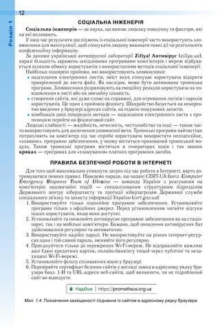 12оздл
СОЦІАЛЬНА ІНЖЕНЕРІЯ
Соціальна інженерія — це наука, що вивчає людську поведінку та фактори, які 
на неї впливають .
У наш час результати досліджень із соціальної інженерії часто  використують зло-
вмисники для маніпуляції, щоб спонукати людину виконати певні дії чи розголосити 
конфіденційну інформацію .
За даними української антивірусної лабораторії Zillya! Антивірус (zillya .ua), 
наразі більшість заражень шкідливими програмами комп’ютерів і мереж відбува-
ється шляхом обману користувачів з використанням методів соціальної інженерії .
Найбільш поширені прийоми, які використовують зловмисники:
надсилання  електронних  листів,  зміст  яких  спонукає  користувача  відкрити 
прикріплений до листа файл . Як наслідок, може бути активована троянська 
програма . Зловмисники розраховують на емоційну реакцію користувача на по-
відомлення в листі або на звичайну цікавість;
створення сайтів, які дуже схожі на справжні, для отримання логінів і паролів 
користувачів . Це один з прийомів фішингу . Шахрайство базується на некорек-
тно введених у браузері адресах сайтів, на підміні пошукових запитів;
комбінація двох попередніх методів — надсилання електронного листа з про-
позицією перейти на фішинговий сайт .
Людські слабкості — жадібність, нечесність, честолюбство та інші — також час-
то використовують для досягнення зловмисної мети . Троянські програми найчастіше 
потрапляють на комп’ютер під час спроби користувача використати неліцензійне, 
«зламане», програмне забезпечення, у якому міститься прихований троянський мо-
дуль .  Також  троянські  програми  містяться  в  генераторах  кодів  і  так  званих 
кряках — програмах для «зламування» платних програмних засобів .
ПРАВИЛА БЕЗПЕЧНОЇ РОБОТИ В ІНТЕРНЕТІ
Для того щоб максимально уникнути загроз під час роботи в Інтернеті, варто до-
тримуватися певних правил . Наведемо поради, що надані CERT-UA (англ . Computer 
Emergency  Response  Team  of  Ukraine  —  команда  України  з  реагування  на 
комп’ютерні  надзвичайні  події)  —  спеціалізованим  структурним  підрозділом 
Державного  центру  кіберзахисту  та  протидії  кіберзагрозам  Державної  служби 
спеціального зв’язку та захисту інформації України (cert .gov .ua):
1 . Використовуйте  тільки  ліцензійне  програмне  забезпечення .  Установлюйте 
програми тільки з офіційних джерел . Перед установленням читайте відгуки 
інших користувачів, якщо вони доступні .
2 . Установлюйте та оновлюйте антивірусне програмне забезпечення як на стаціо-
нарні, так і на мобільні комп’ютери . Бажано, щоб оновлення антивірусних баз 
здійснювалося регулярно та автоматично .
3 . Використовуйте надійні паролі . Не використовуйте на різних інтернет-ресур-
сах один і той самий пароль, змінюйте його регулярно .
4 . Приєднуйтеся тільки до перевірених Wi-Fi-мереж . Не відправляйте важливі 
дані (дані кредитних карток, онлайн-банкінгу тощо) через публічні та неза-
хищені Wi-Fi-мережі .
5 . Установлюйте фільтр спливаючих вікон у браузері .
6 . Перевіряйте сертифікат безпеки сайтів у вигляді замка в адресному рядку бра-
узера (мал . 1 .4) та URL-адреси веб-сайтів, щоб визначити, чи не підроблений 
сайт ви відвідуєте .
ал. . . Позначення за и еності з днання із са то в адресно у рядку раузера
 