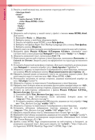 120оздл
3 . Уведіть у новій вкладці код, що визначає структуру веб-сторінки:
<!doctype html>
<html>
<head>
<meta charset "UTF-8">
<title>Мова HTML</title>
</head>
<body>
</body>
</html>
4 . Збережіть веб-сторінку у вашій папці у файлі з іменем мова HTML.html . 
Для цього:
1 . Виконайте Ôаéл Çáåрåãти .
2 . Виберіть папку, у якій буде збережено файл .
3 . Уведіть ім’я файла мова HTML у поле Ім’я файла .
4 . Виберіть тип файла Hyper Text Markup Language file у списку Тип файла .
5 . Виберіть кнопку Зберегти .
Зверніть увагу на зміну кольорів для відображення елементів коду веб-сторінки .
5 . Відкрийте  файл  Розділ 4Пункт 4.2вправа 4.2.docx,  скопіюйте  текст 
і вставте його у вікні редактора Notepad++ між тегами <body> та </body> .
6 . Збережіть оновлений текст, натиснувши Ctrl + S .
7 . Перегляньте вигляд веб-сторінки у вікні браузера, виконавши Âиконати
Launch in Chrome . Зверніть увагу на оформлення та структуру вставленого 
тексту .
8 . Установіть блакитний колір фону сторінки . Для цього перейдіть до вікна редак-
тора Notepad++ і впишіть атрибут тегу <body bgcolor "lightblue"> .
9 . Збережіть сторінку та перегляньте її відображення у вікні браузера, натиснув-
ши клавішу F5 або вибравши кнопку Перезавантажити цю сторінку   .
10 . Оформіть перший рядок уставленого тексту як заголовок першого рівня . Для 
цього введіть поруч із текстом теги <h1> Мова HTML </h1> .
11 . Розташуйте  заголовок  по  центру  сторінки,  додавши  відповідний  атрибут  до 
тегу <h1 align "center"> .
12 . Збережіть сторінку та перегляньте її відображення у вікні браузера .
13 . Оформіть текст Історіямови як заголовок другого рівня, використавши тег <h2>, 
розташуйте заголовок по центру сторінки, додавши відповідний атрибут до тегу .
14 . Уставте  на  веб-сторінку  зображення  з  файла  Розділ 4Пункт 4.2Tim_
Berners-Lee.jpg . Для цього:
1 . Скопіюйте файл Tim_Berners-Lee .jpg у вашу папку .
2 . Уведіть  до  коду  веб-сторінки  після  заголовка  Історія мови тег
<img src "Tim_Berners-Lee.jpg"> .
3 . Установіть ширину зображення 100 пікселів, додавши до тегу атрибут <img 
src "Tim_Berners-Lee.jpg" width "100"> .
15 . Збережіть сторінку та перегляньте її відображення у вікні браузера .
16 . Установіть  обтікання  зображення  текстом,  додавши  до  тегу  атрибут
<img src "Tim_Berners-Lee.jpg" width "100" align "left"> .
17 . Оформіть перший абзац тексту, обмеживши його тегами <p> та </p> .
18 . Вирівняйте текст абзацу за шириною, додавши до тегу атрибут <p align "justify"> .
19 . Оформіть ім’я вченого напівжирним накресленням, обмеживши його тегами 
<b> Тімом Бернерс-Лі </b> .
20 . Зробіть  слова  HTML Tags  гіперпосиланням  на  веб-сторінку  в  Інтернеті,  де 
 розміщено указаний текст . Для цього введіть тег <a href   "http://info.cern.
ch/hypertext/WWW/MarkUp/Tags.html"> HTML Tags </a> .
 