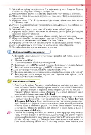 121
П
21 . Збережіть сторінку та перегляньте її відображення у вікні браузера . Переко-
найтеся, що гіперпосилання працює коректно .
22 . Обмежте тегами другий абзац тексту . Вирівняйте текст абзацу за шириною .
23 . Оформіть слова Консорціум Всесвітньої павутини W3C напівжирним на-
кресленням .
24 . Оформіть слово HTML5 курсивним накресленням, обмеживши його тегами 
<i> HTML5 </i> .
25 . Уставте після другого абзацу горизонтальну лінію . Для цього після абзацу вве-
діть тег <hr> .
26 . Збережіть сторінку та перегляньте її відображення у вікні браузера .
27 . Оформіть  текст  Основні поняття  як  заголовок  другого  рівня,  розташуйте 
заголовок по центру сторінки .
28 . Обмежте відповідними тегами два абзаци в розділі Основні поняття .
29 . Оформіть слово Тег синім кольором, символами збільшеного розміру . Для цьо-
го введіть тег <font color "blue" size "5"> Тег </font> .
30 . Оформіть слово Контент синім кольором, символами збільшеного розміру .
31 . Збережіть сторінку та перегляньте її відображення у вікні браузера .
32 . Закрийте вікна браузера та текстового редактора .
Дайте відповіді на запитання
1  .  Які засоби можуть використовуватися для розробки веб-сайтів? Охаракте-
ризуйте їх .
2  .  Що таке мова HTML?
3  .  Із чого складається HTML-код веб-сторінки?
4  .  Як записують теги в HTML-коді веб-сторінки? Як записують теги з атрибутами?
5  .  Які обов’язкові елементи структури HTML-коду веб-сторінки?
6  .  Для чого використовують тег meta з атрибутом charset?
7  .  Як можна записати значення кольорів для їх відображення на веб-сторінці?
8  .  Які  програмні  засоби  використовують  для  створення  веб-сторінок;  для  їх 
перегляду? Наведіть приклади .
Виконайте завдання
1  .  Створіть веб-сторінку Про мене, яка відобразить у вікні браузера ваше пріз-
вище, ім’я та по батькові . Назву сторінки виведіть у заголовок вкладки брау-
зера . Прізвище виведіть у першому абзаці сторінки, ім’я та по батькові — 
у другому абзаці, у різних рядках . Збережіть створену веб-сторінку у вашій 
папці у файлі з іменем завдання 4.2.1.html .
2  .  Створіть веб-сторінку Про життя, яка виведе у вікно браузера текст вірша 
Ліни Костенко «Про життя» . Текст вірша міститься у файлі Розділ 4Пункт
4.2зразок 4.2.2.docx . Назву сторінки виведіть у заголовок вкладки брау-
зера . Назву вірша оформіть як заголовок першого рівня, кожні 4 рядки — як 
окремий  абзац  з  розривами  рядків .  Установіть  світло-зелений  колір  фону 
веб-сторінки .  Збережіть  створену  веб-сторінку  у  вашій  папці  у  файлі  з 
іменем завдання 4.2.2.html .
3  .  Створіть  веб-сторінку  Візитка,  яка  виведе  у  вікно  браузера  вашу  візитку . 
Назву сторінки виведіть у заголовок вкладки браузера . По центру сторінки 
в першому абзаці виведіть назву вашого закладу освіти . Уставте вашу фотогра-
фію або емблему, розташуйте її біля лівої межі вікна, установіть обтікання тек-
стом, задайте ширину 100 пікселів . У заголовку першого рівня виведіть ваше 
 