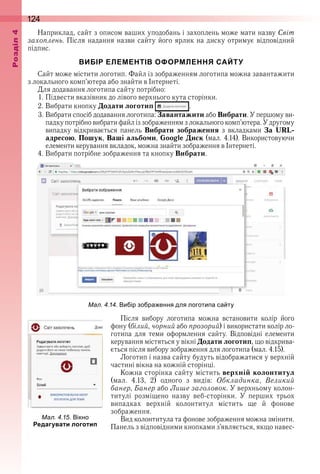124оздл
Наприклад, сайт з описом ваших уподобань і захоплень може мати назву Світ
захоплень . Після надання назви сайту його ярлик на диску отримує відповідний 
 підпис .
ВИБІР ЕЛЕМЕНТІВ ОФОРМЛЕННЯ САЙТУ
Сайт може містити логотип . Файл із зображенням логотипа можна завантажити 
з локального комп’ютера або знайти в Інтернеті .
Для додавання логотипа сайту потрібно:
1 . Підвести вказівник до лівого верхнього кута сторінки .
2 . Вибрати кнопку Додати логотип   .
3 . Вибрати спосіб додавання логотипа: Завантажити або Вибрати . У першому ви-
падку потрібно вибрати файл із зображенням з локального комп’ютера . У другому 
випадку  відкривається  панель  Вибрати зображення  з  вкладками  За URL-
адресою, Пошук, Ваші альбоми, Google Диск (мал . 4 .14) .  Використовуючи 
елементи керування вкладок, можна знайти зображення в Інтернеті .
4 . Вибрати потрібне зображення та кнопку Вибрати .
ал. . . и ір зо ра ення для логоти а са ту
Після  вибору  логотипа  можна  встановити  колір  його 
фону (білий, чорний або прозорий) і використати колір ло-
готипа  для  теми  оформлення  сайту .  Відповідні  елементи 
керування містяться у вікні Додати логотип, що відкрива-
ється після вибору зображення для логотипа (мал . 4 .15) .
Логотип і назва сайту будуть відображатися у верхній 
частині вікна на кожній сторінці .
Кожна сторінка сайту містить верхній колонтитул 
(мал .  4 .13,  2)  одного  з  видів:  Обкладинка,  Великий
банер, Банер або Лише заголовок . У верхньому колон-
титулі  розміщено  назву  веб-сторінки .  У  перших  трьох 
випадках  верхній  колонтитул  містить  ще  й  фонове 
зображення .
Вид колонтитула та фонове зображення можна змінити . 
Панель з відповідними кнопками з’являється, якщо навес-
ал. . . ікно
Редагувати логотип
 