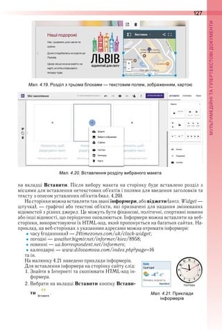 127
П
на вкладці Вставити . Після вибору макета на сторінку буде вставлено розділ з 
місцями для вставлення нетекстових об’єктів і полями для введення заголовків та 
тексту з описом уставлених об’єктів (мал . 4 .20) .
На сторінки можна вставляти так звані інформери, або віджети (англ . Widget — 
штучка), — графічні або текстові об’єкти, які призначені для надання змінюваних 
відомостей з різних джерел . Це можуть бути фінансові, політичні, спортивні новини 
або інші відомості, що періодично оновлюються . Інформери можна вставляти на веб-
сторінки, використовуючи їх HTML-код, який пропонується на багатьох сайтах . На-
приклад, на веб-сторінках з указаними адресами можна отримати інформери:
часу (годинники) — 24timezones .com/uk/clock-widget;
погодні — weather .bigmir .net/informer/kiev/8958;
новинні — ua .korrespondent .net/informers;
календарні — www .dilovamova .com/index .php?page 16
та ін .
На малюнку 4 .21 наведено приклади інформерів .
Для вставлення інформера на сторінку сайту слід:
1 . Знайти в Інтернеті та скопіювати HTML-код ін-
формера .
2 . Вибрати на вкладці Вставити кнопку Встави-
ти   .
   
ал. . . Приклади
ін ор ерів
ал. . . ставлення розділу ви раного акета
ал. . . озділ з трьо а лока и текстови оле зо ра ення карто
 