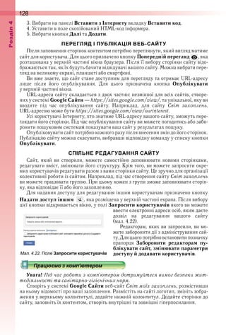 128оздл
3 . Вибрати на панелі Вставити з Інтернету вкладку Вставити код .
4 . Уставити в поле скопійований HTML-код інформера .
5 . Вибрати кнопки Далі та Додати .
ПЕРЕГЛЯД І ПУБЛІКАЦІЯ ВЕБ-САЙТУ
Після заповнення сторінок контентом потрібно переглянути, який вигляд матиме 
сайт для користувача . Для цього призначено кнопку Попередній перегляд  , яка 
розташована у верхній частині вікна браузера . Після її вибору сторінки сайту відо-
бражаються так, як їх будуть бачити відвідувачі вашого сайту . Можна вибрати пере-
гляд на великому екрані, планшеті або смартфоні .
Ви вже знаєте, що сайт стане доступним для перегляду та отримає URL-адресу 
лише  після  його  опублікування .  Для  цього  призначена  кнопка  Опублікувати 
у верхній частині вікна .
URL-адреса сайту складається з двох частин: незмінної для всіх сайтів, створе-
них у системі Google Сайти — https://sites .google .com/view/, та унікальної, яку ви 
вводите  під  час  опублікування  сайту .  Наприклад,  для  сайту  Світ захоплень, 
URL-адресою може бути https://sites .google .com/view/ourinterest .
Усі користувачі Інтернету, хто знатиме URL-адресу вашого сайту, зможуть пере-
глядати його сторінки . Під час опублікування сайту ви можете погодитись або забо-
ронити пошуковим системам показувати ваш сайт у результатах пошуку .
Опубліковувати сайт потрібно кожного разу після внесення змін до його сторінок . 
Публікацію сайту можна скасувати, вибравши відповідну команду у списку кнопки 
Опублікувати .
СПІЛЬНЕ РЕДАГУВАННЯ САЙТУ
Сайт,  який  ви  створили,  можете  самостійно  доповнювати  новими  сторінками, 
редагувати вміст, змінювати його структуру . Крім того, ви можете запросити окре-
мих користувачів редагувати разом з вами сторінки сайту . Це зручно для організації 
колективної роботи із сайтом . Наприклад, під час створення сайту Світ захоплень
ви можете працювати групою . При цьому кожен з групи зможе заповнювати сторін-
ку, яка відповідає її або його захопленню .
Для надання доступу для редагування іншим користувачам призначено кнопку 
Надати доступ іншим   , яка розміщена у верхній частині екрана . Після вибору 
цієї кнопки відкривається вікно, у полі Запросити користувачів якого ви можете 
ввести електронні адреси осіб, яким  даєте 
дозвіл  на  редагування  вашого  сайту 
(мал . 4 .22) .
Редакторам, яких ви запросили, ви мо-
жете заборонити дії з адміністрування сай-
ту . Для цього потрібно встановити познач ку 
прапорця  Заборонити редакторам пу-
блікувати сайт, змінювати параметри
доступу й додавати користувачів .
Увага! Під час роботи з комп’ютером дотримуйтеся вимог безпеки жит-
тєдіяльності та санітарно-гігієнічних норм.
Створіть у системі Google Сайти веб-сайт Світ моїх захоплень, розмістивши 
на ньому відомості про ваші захоплення . Розмістіть на сайті логотип, змініть зобра-
ження у верхньому колонтитулі, додайте нижній колонтитул . Додайте сторінки до 
сайту, заповніть їх контентом, створіть внутрішні та зовнішні гіперпосилання . 
ал. . . Поле Запросити користувачів
 