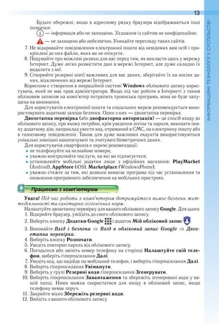 13
П
Будьте обережні, якщо в адресному рядку браузера відображаються інші 
позначки:
 — інформація або не захищено . З’єднання із сайтом не конфіденційне;
 — не захищено або небезпечно . Уникайте перегляду таких сайтів .
7 . Не відкривайте повідомлення електронної пошти від невідомих вам осіб і при-
кріплені до них файли, яких ви не очікуєте .
8 . Подумайте про можливі ризики для вас перед тим, як викласти щось у мережу 
Інтернет . Дуже легко розмістити дані в мережі Інтернет, але дуже складно їх 
видалити з неї .
9 . Створюйте резервні копії важливих для вас даних, зберігайте їх на носіях да-
них, відключених від мережі Інтернет .
Корисним є створення в операційній системі Windows облікового запису корис-
тувача, який не має прав адміністратора . Якщо під час роботи в Інтернеті з таким 
обліковим записом на комп’ютер потрапить троянська програма, вона не буде запу-
щена на виконання .
Для користувачів електронної пошти та соціальних мереж рекомендується вико-
ристовувати додаткові заходи безпеки . Один з них — двохетапна перевірка .
Двохетапна перевірка (або двофакторна авторизація) — це спосіб входу до 
облікового запису, при якому потрібно, крім уведення логіна та пароля, виконати пев-
ну додаткову дію, наприклад увести код, отриманий в СМС, на електрон ну пошту або 
в голосовому повідомленні . Також для дуже важливих екаунтів використовуються 
унікальні зовнішні накопичувачі та зчитувачі біометричних даних .
Для користувачів смартфонів є окремі рекомендації:
не телефонуйте на незнайомі номери;
уважно контролюйте послуги, на які ви підписуєтеся;
установлюйте  мобільні  додатки  лише  з  офіційних  магазинів:  PlayMarket
(Android), AppStore (iOS), Marketplace (WindowsPhone);
уважно стежте за тим, які дозволи вимагає програма під час установлення та 
оновлення програмного забезпечення на мобільних пристроях .
Увага! Під час роботи з комп’ютером дотримуйтеся вимог безпеки жит-
тєдіяльності та санітарно-гігієнічних норм.
Налаштуйте двохетапну перевірку для вашого облікового запису Google . Для цього:
1 . Відкрийте браузер, увійдіть до свого облікового запису .
2 . Виберіть кнопку Додатки Google   і додаток Мій обліковий запис   .
3 . Виконайте Âõід і áåзïåка Âõід в оáліковиé заïис Google Äвоõ-
åтаïна ïåрåвірка.
4 . Виберіть кнопку Розпочати .
5 . Уведіть повторно пароль від облікового запису .
6 . Погодьтеся або змініть номер телефону на сторінці Налаштуйте свій теле-
фон, виберіть гіперпосилання Далі .
7 . Уведіть код, що надійде на мобільний телефон, і виберіть гіперпосилання Далі .
8 . Виберіть гіперпосилання Увімкнути .
9 . Виберіть у групі Резервні коди гіперпосилання Згенерувати .
10 . Виберіть гіперпосилання Завантаження та збережіть згенеровані коди у ва-
шій  папці .  Ними  можна  скористатися  для  входу  в  обліковий  запис,  якщо 
телефону немає поруч .
11 . Закрийте вікно Збережіть резервні коди .
12 . Вийдіть з вашого облікового запису .
 