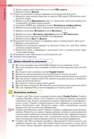 130оздл
2 . Уведіть адресу nature.land.kiev.ua в поле URL-адреса .
3 . Виберіть кнопку Додати .
17 . Уставте на домашню сторінку інформер часу (годинник) . Для цього:
1 . Відкрийте нову вкладку браузера та введіть URL-адресу 24timezones.com/
uk/clock-widget .
2 . Виберіть кнопку Продовжити поруч із годинником, який вам подобається, 
та виконайте потрібні налаштування .
3 . Скопіюйте HTML-код, вибравши кнопку Копіювати в буфер обміну .
4 . Виберіть вкладку браузера з домашньою сторінкою вашого сайту .
5 . Виберіть на вкладці Вставити кнопку Вставити   .
6 . Виберіть на панелі Вставити з Інтернету вкладку Вставити код .
7 . Уставте в поле скопійований HTML-код інформера .
8 . Виберіть кнопки Далі та Додати .
18 . Розташуйте текст на сторінці та інформер поруч в одному розділі . Для цього:
1 . Виберіть текстовий блок .
2 . Перемістіть положення маркерів на границях блока так, щоб блок займав 
половину ширини розділу .
3 . Перетягніть блок з інформером і розташуйте його в одному розділі поруч 
із текстовим блоком .
19 . Опублікуйте сайт . Перегляньте опублікований сайт .
20 . Закрийте вікно браузера .
Дайте відповіді на запитання
1  .  Які етапи розробки веб-сайтів? Що відбувається на кожному з них?
2  .  Які етапи розробки сайту засобами онлайн-системи керування вмістом веб-
сайтів?
3  .  Як створити сайт засобами системи Google Сайти?
4  .  Навіщо на сайті розміщують логотип? Як додати логотип на сайт?
5  .  Яке призначення колонтитулів сайтів? Як уставити нижній колонтитул на сайт?
6  .  Що таке розділ сторінки сайту? Як змінити колір фону розділу, у якому роз-
міщено вставлений об’єкт?
7  .  Як створити сторінки сайту різного рівня?
8  .  Що таке панель навігації? Як може бути розташована панель навігації сайту?
9  .  Що таке інформер? Як уставити інформер на сторінку сайту?
Виконайте завдання
1  .  Створіть сайт Про спорт з використанням сервісу Google Сайти . Створіть 
сторінки Футбол, Хокей, Теніс . Опишіть на сторінках правила зазначених 
спортивних ігор . Уставте на домашній сторінці зображення з теми футбол, 
хокей і теніс . Створіть гіперпосилання із цих зображень на відповідні сто-
рінки .  Опублікуйте  сайт .  Надішліть  адресу  сайту  електронною  поштою 
вашому вчителю чи вчительці інформатики .
2  .  Створіть сайт Візитка з однієї сторінки . Створіть у графічному редакторі вашу 
емблему . Розмістіть на сторінці створену емблему та опишіть, як ви навчаєтеся 
і чим ви любите займатися у вільний час . Опублікуйте сайт, забороніть пошуко-
вим системам показувати ваш сайт у результатах пошуку . Надішліть адресу 
сайту електронною поштою вашому учителю чи вчительці інформатики .
3  .  Створіть сайт Моя майбутня професія . На домашній сторінці опишіть, яка 
професія цікавить вас і чому . На сторінці Навчання вкажіть, у яких закла-
дах  освіти  можна  отримати  відповідну  освіту,  уставте  гіперпосилання  на 
 