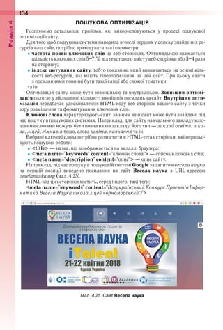 134оздл
ПОШУКОВА ОПТИМІЗАЦІЯ
Розглянемо  детальніше  прийоми,  які  використовуються  у  процесі  пошукової 
оптимізації сайту .
Для того щоб пошукова система наводила в числі перших у списку знайдених ре-
сурсів ваш сайт, потрібно враховувати такі параметри:
частота появи ключових слів на веб-сторінках . Оптимальною вважається 
щільність ключових слів 5–7 % від текстового вмісту веб-сторінки або 3–4 рази 
на сторінку;
індекс цитування сайту, тобто показник, який визначається на основі кіль-
кості веб-ресурсів, які мають гіперпосилання на цей сайт . При цьому сайти 
з посиланнями повинні бути такої самої або схожої тематики 
    та ін .
Оптимізація сайту може бути зовнішньою та внутрішньою . Зовнішня оптимі-
зація полягає у збільшенні кількості зовнішніх посилань на сайт . Внутрішня опти-
мізація передбачає удосконалення HTML-коду веб-сторінок вашого сайту з точки 
зору розміщення та форматування ключових слів .
Ключові слова характеризують сайт, за ними ваш сайт може бути знайдено під 
час пошуку в пошукових системах . Наприклад, для сайту навчального закладу клю-
човими словами можуть бути повна назва закладу, його тип — заклад освіти, шко-
ла, ліцей, гімназія тощо, слова освіта, навчання та ін .
Вибрані ключові слова потрібно розмістити в HTML-тегах сторінки, які опрацьо-
вують пошукові роботи:
<title> — назва, що відображається на вкладці браузера;
<meta name "keywords" content "ключові слова"> — список ключових слів;
<meta name "description" content "опис"> — опис сайту .
Наприклад, під час пошуку в пошуковій системі Google за запитом весела наука
на  першій  позиції  виведено  посилання  на  сайт  Весела наука  з  URL-адресою 
veselanauka .org (мал . 4 .25) .
HTML-код цієї сторінки містить, серед іншого, такі теги:
<metaname "keywords"content "ВсеукраїнськийКонкурсПроектівІнфор-
матика Весела Наука школа ліцей чорноморський"/>
ал. . . а т Весела наука
 