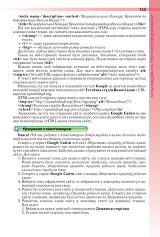 135
П
<meta name "description» content "Всеукраїнський Конкурс Проектів по
Інформатиці Весела Наука"/>
<title>ВсеукраїнськийКонкурсПроектівпоІнформатиціВеселаНаука</title>
Під час внутрішньої оптимізації сайту доцільно у HTML-коді сторінок виділити 
ключові слова тегами, які свідчать про важливість цих слів:
<strong> — задає напівжирне накреслення, указує на важливість виділеного 
тексту;
<i> — задає курсивне накреслення;
<big> — збільшує поточний розмір символів тексту .
Достатньо, щоб на веб-сторінці було виділено таким чином 1–2 ключових слова .
Також  на  веб-сторінках  повинні  бути  заголовки .  Заголовок,  створений  тегом 
<h1>, має бути лише один і містити ключову фразу . Підзаголовки на сторінці варто 
створювати тегами <h2> .
Бажано  також,  щоб  зображення,  вставлені  на  веб-сторінку,  мали  текст  замі-
щення,  який  містить  ключові  слова .  Для  цього  використовується  атрибут  alt:
<img src "ім’я або URL-адреса файла із зображенням" alt "текст заміщення"> .
У тексті веб-сторінок доцільно створювати гіперпосилання для переходу на інші 
сторінки цього самого сайту .
Наприклад, під час пошуку в пошуковій системі Google за запитом винахідник 
на першій позиції виведено посилання на сайт Технічна студія Винахідник з URL-
адресою vynahidnyk .org .
HTML-код цієї сторінки, серед іншого, містить такі теги:
<img src "http://vynahidnyk.org/files/logo.png" alt "Винахідник"/>
<strong>Технічна студія Винахідник</strong>
<a href "http://vynahidnyk.org/pro-studiyu/">Про студію</a>
Зауважимо, що під час створення сайту засобами сервісу Google Сайти не має 
можливості врахувати деякі із цих рекомендацій, оскільки розробник сайту не пра-
цює безпосередньо з HTML-кодом сторінок сайту .
Працюємо з комп’ютером
Увага! Під час роботи з комп’ютером дотримуйтеся вимог безпеки жит-
тєдіяльності та санітарно-гігієнічних норм.
Створіть у сервісі Google Сайти веб-сайт Збережемо природу рідного краю, 
розмістіть на ньому відомості про екологічні проблеми вашого регіону та запропо-
нуйте способи їх подолання . Здійсніть заходи з просування та пошукової оптимізації 
сайту . Для цього:
1 . Визначте ключові слова для вашого сайту, які стануть назвами веб-сторінок . 
Ними можуть бути: екологія, екологічні проблеми, захист природи, при-
рода України, збереження природи, природа рідного краю, подолання
екологічних проблем тощо .
2 . Створіть у сервісі Google Сайти сайт з назвою Збережемо природу рідного
краю .
3 . Виберіть тему оформлення сайту та зображення у верхньому колонтитулі до-
машньої сторінки на ваш смак .
4 . Розмістіть ключові слова сайту в назвах веб-сторінок . Для цього дайте домаш-
ній сторінці назву, наприклад Природа рідного краю . Створіть дві сторінки 
сайту з назвами, наприклад Екологічні проблеми та Збереження природи .
5 . Розмістіть  ключові  слова  сайту  в  заголовку  статті  на  домашній  сторінці . 
Для цього:
1 . Виберіть на панелі навігації гіперпосилання Домашня сторінка .
2 . Уставте на веб-сторінку текстовий блок .
Працюємо з комп’ютеромПрацюємо з комп’ютеромПрацюємо з комп’ютеромПрацюємо з комп’ютеромПрацюємо з комп’ютеромПрацюємо з комп’ютеромПрацюємо з комп’ютеромПрацюємо з комп’ютеромПрацюємо з комп’ютеромПрацюємо з комп’ютеромПрацюємо з комп’ютеромПрацюємо з комп’ютеромПрацюємо з комп’ютеромПрацюємо з комп’ютеромПрацюємо з комп’ютеромПрацюємо з комп’ютеромПрацюємо з комп’ютеромПрацюємо з комп’ютеромПрацюємо з комп’ютеромПрацюємо з комп’ютеромПрацюємо з комп’ютеромПрацюємо з комп’ютеромПрацюємо з комп’ютеромПрацюємо з комп’ютеромПрацюємо з комп’ютеромПрацюємо з комп’ютеромПрацюємо з комп’ютеромПрацюємо з комп’ютеромПрацюємо з комп’ютеромПрацюємо з комп’ютеромПрацюємо з комп’ютеромПрацюємо з комп’ютеромПрацюємо з комп’ютеромПрацюємо з комп’ютеромПрацюємо з комп’ютеромПрацюємо з комп’ютеромПрацюємо з комп’ютеромПрацюємо з комп’ютеромПрацюємо з комп’ютеромПрацюємо з комп’ютеромПрацюємо з комп’ютеромПрацюємо з комп’ютеромПрацюємо з комп’ютеромПрацюємо з комп’ютеромПрацюємо з комп’ютеромПрацюємо з комп’ютеромПрацюємо з комп’ютеромПрацюємо з комп’ютеромПрацюємо з комп’ютеромПрацюємо з комп’ютеромПрацюємо з комп’ютеромПрацюємо з комп’ютеромПрацюємо з комп’ютеромПрацюємо з комп’ютеромПрацюємо з комп’ютеромПрацюємо з комп’ютеромПрацюємо з комп’ютеромПрацюємо з комп’ютеромПрацюємо з комп’ютеромПрацюємо з комп’ютеромПрацюємо з комп’ютеромПрацюємо з комп’ютеромПрацюємо з комп’ютеромПрацюємо з комп’ютеромПрацюємо з комп’ютеромПрацюємо з комп’ютеромПрацюємо з комп’ютеромПрацюємо з комп’ютеромПрацюємо з комп’ютеромПрацюємо з комп’ютеромПрацюємо з комп’ютеромПрацюємо з комп’ютеромПрацюємо з комп’ютеромПрацюємо з комп’ютеромПрацюємо з комп’ютеромПрацюємо з комп’ютеромПрацюємо з комп’ютеромПрацюємо з комп’ютеромПрацюємо з комп’ютеромПрацюємо з комп’ютеромПрацюємо з комп’ютеромПрацюємо з комп’ютеромПрацюємо з комп’ютеромПрацюємо з комп’ютеромПрацюємо з комп’ютеромПрацюємо з комп’ютеромПрацюємо з комп’ютеромПрацюємо з комп’ютеромПрацюємо з комп’ютеромПрацюємо з комп’ютеромПрацюємо з комп’ютеромПрацюємо з комп’ютеромПрацюємо з комп’ютеромПрацюємо з комп’ютеромПрацюємо з комп’ютеромПрацюємо з комп’ютеромПрацюємо з комп’ютеромПрацюємо з комп’ютеромПрацюємо з комп’ютеромПрацюємо з комп’ютеромПрацюємо з комп’ютеромПрацюємо з комп’ютеромПрацюємо з комп’ютеромПрацюємо з комп’ютеромПрацюємо з комп’ютеромПрацюємо з комп’ютеромПрацюємо з комп’ютеромПрацюємо з комп’ютеромПрацюємо з комп’ютеромПрацюємо з комп’ютеромПрацюємо з комп’ютеромПрацюємо з комп’ютеромПрацюємо з комп’ютеромПрацюємо з комп’ютеромПрацюємо з комп’ютеромПрацюємо з комп’ютеромПрацюємо з комп’ютеромПрацюємо з комп’ютеромПрацюємо з комп’ютеромПрацюємо з комп’ютеромПрацюємо з комп’ютеромПрацюємо з комп’ютеромПрацюємо з комп’ютеромПрацюємо з комп’ютеромПрацюємо з комп’ютеромПрацюємо з комп’ютеромПрацюємо з комп’ютеромПрацюємо з комп’ютеромПрацюємо з комп’ютером
 