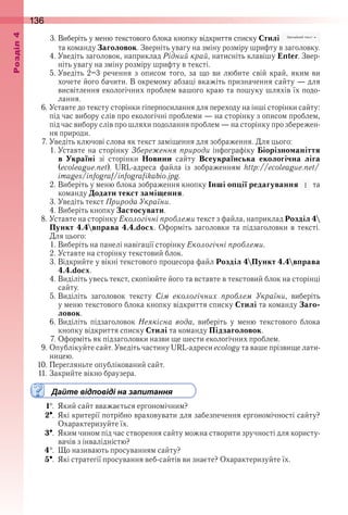 136оздл
3 . Виберіть у меню текстового блока кнопку відкриття списку Стилі   
та команду Заголовок . Зверніть увагу на зміну розміру шрифту в заголовку .
4 . Уведіть заголовок, наприклад Рідний край, натисніть клавішу Enter . Звер-
ніть увагу на зміну розміру шрифту в тексті .
5 . Уведіть  2–3  речення  з  описом  того,  за  що  ви  любите  свій  край,  яким  ви 
 хочете його бачити . В окремому абзаці вкажіть призначення сайту — для 
висвітлення екологічних проблем вашого краю та пошуку шляхів їх подо-
лання .
6 . Уставте до тексту сторінки гіперпосилання для переходу на інші сторінки сайту: 
під час вибору слів про екологічні проблеми — на сторінку з описом проблем, 
під час вибору слів про шляхи подолання проблем — на сторінку про збережен-
ня природи .
7 . Уведіть ключові слова як текст заміщення для зображення . Для цього:
1 . Уставте на сторінку Збереження природи інфографіку Біорізноманіття
в Україні  зі  сторінки  Новини  сайту  Всеукраїнська екологічна ліга 
(ecoleague.net) .  URL-адреса  файла  із  зображенням  http://ecoleague.net/
images/infograf/infografikabio.jpg .
2 . Виберіть у меню блока зображення кнопку Інші опції редагування   та 
команду Додати текст заміщення .
3 . Уведіть текст Природа України .
4 . Виберіть кнопку Застосувати .
8 . Уставте на сторінку Екологічні проблеми текст з файла, наприклад Розділ 4
Пункт 4.4вправа 4.4.docx . Оформіть заголовки та підзаголовки в тексті . 
Для цього:
1 . Виберіть на панелі навігації сторінку Екологічні проблеми .
2 . Уставте на сторінку текстовий блок .
3 . Відкрийте у вікні текстового процесора файл Розділ 4Пункт 4.4вправа
4.4.docx .
4 . Виділіть увесь текст, скопіюйте його та вставте в текстовий блок на сторінці 
сайту .
5 . Виділіть  заголовок  тексту  Сім екологічних проблем України,  виберіть 
у меню текстового блока кнопку відкриття списку Стилі та команду Заго-
ловок .
6 . Виділіть  підзаголовок  Неякісна вода,  виберіть  у  меню  текстового  блока 
кнопку відкриття списку Стилі та команду Підзаголовок .
7 . Оформіть як підзаголовки назви ще шести екологічних проблем .
9 . Опублікуйте сайт . Уведіть частину URL-адреси ecology та ваше прізвище лати-
ницею .
10 . Перегляньте опублікований сайт .
11 . Закрийте вікно браузера .
Дайте відповіді на запитання
1  .  Який сайт вважається ергономічним?
2  .  Які критерії потрібно враховувати для забезпечення ергономічності сайту? 
Охарактеризуйте їх .
3  .  Яким чином під час створення сайту можна створити зручності для користу-
вачів з інвалідністю?
4  .  Що називають просуванням сайту?
5  .  Які стратегії просування веб-сайтів ви знаєте? Охарактеризуйте їх .
 