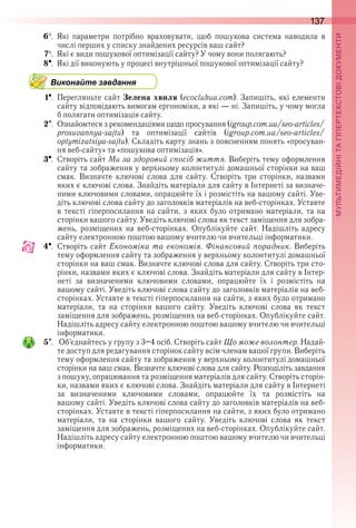 137
П
6  .  Які  параметри  потрібно  враховувати,  щоб  пошукова  система  наводила  в 
числі перших у списку знайдених ресурсів ваш сайт?
7  .  Які є види пошукової оптимізації сайту? У чому вони полягають?
8  .  Які дії виконують у процесі внутрішньої пошукової оптимізації сайту?
Виконайте завдання
1  .  Перегляньте сайт Зелена хвиля (ecoclubua .com) . Запишіть, які елементи 
сайту відповідають вимогам ергономіки, а які — ні . Запишіть, у чому могла 
б полягати оптимізація сайту .
2  .  Ознайомтеся з рекомендаціями щодо просування (igroup .com .ua/seo-articles/
prosuvannya-sajtu)  та  оптимізації  сайтів  (igroup .com .ua/seo-articles/
optymizatsiya-sajtu) . Складіть карту знань з поясненням понять «просуван-
ня веб-сайту» та «пошукова оптимізація» .
3  .  Створіть сайт Ми за здоровий спосіб життя . Виберіть тему оформлення 
сайту та зображення у верхньому колонтитулі домашньої сторінки на ваш 
смак .  Визначте  ключові  слова  для  сайту .  Створіть  три  сторінки,  назвами 
яких є ключові слова . Знайдіть матеріали для сайту в Інтернеті за визначе-
ними ключовими словами, опрацюйте їх і розмістіть на вашому сайті . Уве-
діть ключові слова сайту до заголовків матеріалів на веб-сторінках . Уставте 
в тексті гіперпосилання на сайти, з яких було отримано матеріали, та на 
сторінки вашого сайту . Уведіть ключові слова як текст заміщення для зобра-
жень,  розміщених  на  веб-сторінках .  Опублікуйте  сайт .  Надішліть  адресу 
сайту електронною поштою вашому вчителю чи вчительці інформатики .
4  .  Створіть сайт Економіка та економія . Фінансовий порадник . Виберіть 
тему оформлення сайту та зображення у верхньому колонтитулі домашньої 
сторінки на ваш смак . Визначте ключові слова для сайту . Створіть три сто-
рінки, назвами яких є ключові слова . Знайдіть матеріали для сайту в Інтер-
неті  за  визначеними  ключовими  словами,  опрацюйте  їх  і  розмістіть  на 
вашому сайті . Уведіть ключові слова сайту до заголовків матеріалів на веб-
сторінках . Уставте в тексті гіперпосилання на сайти, з яких було отримано 
матеріали,  та  на  сторінки  вашого  сайту .  Уведіть  ключові  слова  як  текст 
заміщення для зображень, розміщених на веб-сторінках . Опублікуйте сайт . 
Надішліть адресу сайту електронною поштою вашому вчителю чи вчительці 
інформатики .
5  .   Об’єднайтесь у групу з 3–4 осіб . Створіть сайт Що може волонтер . Надай-
те доступ для редагування сторінок сайту всім членам вашої групи . Виберіть 
тему оформлення сайту та зображення у верхньому колонтитулі домашньої 
сторінки на ваш смак . Визначте ключові слова для сайту . Розподіліть завдання 
з пошуку, опрацювання та розміщення матеріалів для сайту . Створіть сторін-
ки, назвами яких є ключові слова . Знайдіть матеріали для сайту в Інтернеті 
за  визначеними  ключовими  словами,  опрацюйте  їх  та  розмістіть  на 
вашому сайті . Уведіть ключові слова сайту до заголовків матеріалів на веб-
сторінках . Уставте в тексті гіперпосилання на сайти, з яких було отримано 
матеріали,  та  на  сторінки  вашого  сайту .  Уведіть  ключові  слова  як  текст 
заміщення для зображень, розміщених на веб-сторінках . Опублікуйте сайт . 
Надішліть адресу сайту електронною поштою вашому вчителю чи вчительці 
інформатики .
 