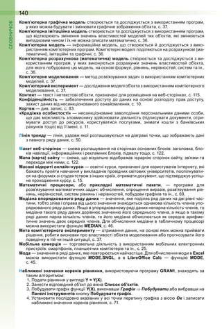 140
Комп’ютерна графічна модель створ ться та дослід у ться з використання рогра
у яки о на удувати і з ін вати гра ічне зо ра ення о кта с
Комп’ютерна імітаційна модель створ ться та дослід у ться з використання рогра
о відтвор ть з інення значень властивосте оделе ти о ктів які з ін ться
ви адкови чино і ї не о на о исати ате атично с
Комп’ютерна модель ін ор а і на одель о створ ться дослід у ться з вико
ристання ко терни рогра о терні оделі оділя ться на розра ункові ( а
те атичні) і іта і ні та гра ічні с
Комп’ютерна розрахункова (математична) модель створ ться та дослід у ться з ви
користання рогра у яки викону ться розра унки значень властивосте о кта
для якого о удовано одель на основі ор ул рівнянь нерівносте систе та ін
с
Комп’ютерне моделювання етод розв язування задач із використання ко терни
оделе с
Комп’ютерний експеримент дослід ення оделі о кта з використання ко терного
одел вання с
Контент текст і нетекстові о кти ризначені для роз і ення на ве сторінка с 11
Конфіденційність за ез ечення досту у до дани на основі роз оділу рав досту у
за ист дани від несанк іонованого озна о лення с 10
Кортеж див за ис с
«Крадіжка особистості» несанк іоноване заволодіння ерсональни и дани и осо и
о да о ливість злов иснику зді сн вати діяльність ( ід исувати доку енти отри
увати досту до ресурсів користуватися ослуга и зні ати ко ти з анківськи
ра унків то о) від її і ені с 11
Лінія тренду лінія уздов якої розта ову ться на діагра і точки о зо ра а ть дані
з евного ряду дани с 0
Макет веб-сторінок с е а розта ування на сторінка основни локів заголовка ло
ків навіга ії ін ор а і ни і рекла ни локів ідвалу то о с 1
Мапа (карта) сайту с е а о візуально відо ра а і рар і сторінок са ту зв язки та
ере оди і ни и с 1
Масові відкриті онлайн-курси освітні курси ризначені для користувачів нтернету які
а а ть ро ти навчання у викладачів ровідни світови університетів ос ілкувати
ся на ору а зі студентство з ін и країн отри ати доку ент о ідтверд у ус і
не ро од ення курсу с 1
Математичні процесори, а о прикладні математичні пакети рогра и для
розв язування ате атични задач о числення с ро ення виразів розв язування рів
нянь нерівносте систе рівнянь і нерівносте о удови гра іків та ін с
Медіана впорядкованого ряду даних значення яке оділя ряд дани на дві рівні час
тини то то зліва і с рава від ього значення зна одиться однакова кількість членів у о
рядкованого ряду дани к о в у орядковано у ряді дани не арна кількість членів то
едіана такого ряду дани дорівн значенн ого середнього члена а як о в тако у
ряді дани арна кількість членів то ого едіана о числ ться як середн ари е
тичне значень дво середні членів ля о числення едіани в та лично у ро есорі
о на використати унк і MEDIAN с
Мета комп’ютерного експерименту отри ання дани на основі яки о на ри ати
рі ення ро ити висновки ро властивості о кта одел вання а о рогнозувати ого
оведінку в ті чи ін і ситуа ії с
Мобільна комерція торговельна діяльність з використання о ільни електронни
ристроїв с арт онів лан етни ко терів та ін с
Мода значення в ряді дани яке овтор ться на часті е ля о числення оди в Excel
о на використати унк і MODE.SNGL а в LibreOﬃce Calc унк і MODE
с
Наближені значення коренів рівняння, використову чи рогра у GRAN1 зна одять за
таки алгорит о
1 Подати рівняння у вигляді Y = Y(Х)
анести від овідни о кт до вікна Список об’єктів
По удувати гра ік унк ії Y(Х) виконав и Графік Побудувати а о ви рав и на
Панелі інструментів кно ку Побудувати графік
становити ослідовно вказівник у всі точки еретину гра іка з вісс Ох і за исати
на ли ені значення коренів рівняння с 1
 