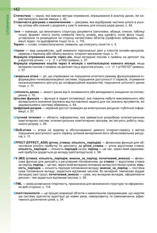 142
Статистика наука яка вивча етоди отри ання о ра вання аналізу дани які а
рактеризу ть асові яви а с
Стовпчаста діаграма з накопиченням діагра а яка відо ра а частини ілого в усьо
у іло у а о ко ни з доданків у су і ї значень для кілько рядів дани с
Теги ко анди о визнача ть структуру доку ента (заголовки а за и с иски та ли і
то о) ор ат тексту (колір си волів тексту роз ір вид ри ту колір ону то о)
уставлення та роз і ення на сторін і нетекстови о ктів (гра ічни зо ра ень ані
а ії відео та аудіо а лів то о) та ін с 11
Термін слово словос олучення си воли о о ису ть оняття с
Фішинг вид а ра ства о ви анити ерсональні дані у клі нтів онла н аук іонів
сервісів з ереказу а о о іну вал ти інтернет агазинів то о с 11
Формула отриманих коштів через рік, як о вкладник оклав гривень на де озит ід
відсотків річни (1 100) гривень с
Формула отриманих коштів через k місяців з капіталізацією кожного місяця як о
вкладник оклав гривень на де озит ід відсотків річни (1 100 1 ) гривень
с
Хакерська атака дії о с ря овані на ору ення татного ре и у унк іонування ін
ор а і но телеко уніка і ної систе и ору ення досту ності її сервісів отри ання
несанк іонованого досту у до кон іден і ни відо осте ору ення ілісності дани
то о с 11
Цілісність даних за ист дани від ї злов исного а о ви адкового зни ення чи с отво
рення с 10
Цільова функція унк ія в задачі о ти іза ії яка овинна на ути акси ального а о
іні ального значення (зале но від оставленої задачі) для ти значень аргу ентів які
задовольня ть систе у о е ень с
Цифровий розрив нерівни досту гро адян до електронни ресурсів і у лічної ін ор
а ії с
Штучний інтелект о ласть ін ор атики яка за а ться розро ко інтелектуальни
ко терни систе інтелектуальни ко терни рогра які і іту ть ро оту л д
ського розу у с
DDoS-атака атака на від ову в о слуговуванні деякого інтернет сервісу з ето
ору ення досту ності ього сервісу ля о вичер ання ого о числ вальни ресур
сів с 11
EFFECT (EFFECT_ADD) (річна_ставка; кількість_періодів) інансова унк ія для о
числення річного ри утку о де озиту де річна_ставка річна відсоткова ставка
кількість_періодів кількість періодів на рік період е час через яки нара ова
ни ри уток дода ться до вкладу (ка італізу ться) с
FV (МЗ) (ставка; кількість_періодів; внески_за_період; початковий_внесок) інан
сова унк ія для де озиту з регулярни о овнення де ставка відсоткова ставка
за еріод період е час через яки вкладник о овн вклад ості но су о кіль-
кість_періодів кількість еріодів о овнення вкладу внески_за_період ості на
су а о овнення вкладу зада ться від ни число о вкладник ти часово відда
(вклада ) свої гро і початковий_внесок су а яку вкладник вклада о ор л чи
де озит те зада ться від ни число с
HTML ова роз ічання гі ертексту ризначена для визначення структури та о ор лен
ня ве сторінок с 11
Smart-технологія е ро ес вза одії о ктів з навколи ні середови е о наділя
систе у здатніст ада та ії до нови у ов са орозвитку та са онавчання е ек
тивного досягнення іле с
 