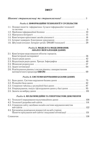 ЗМІСТ
Шановні старшокласниці та старшокласники!  .  .  .  .  .  .  .  .  .  .  .  .  .  .  .  .  .  .  .  .  .  . 3
Розділ 1. ІНФОРМАЦІЙНІ ТЕХНОЛОГІЇ У СУСПІЛЬСТВІ
1.1.  Основні поняття  інформатики. Сучасні інформаційні технології  
та системи  . .  .  .  .  .  .  .  .  .  .  .  .  .  .  .  .  .  .  .  .  .  .  .  .  .  .  .  .  .  .  .  .  .  .  .  .  .  .  .  .  .  .  .  .  .  .  .  .  .  .  .  .  .  .  .  .   5
1.2. 	Проблеми інформаційної безпеки  .  .  .  .  .  .  .  .  .  .  .  .  .  .  .  .  .  .  .  .  .  .  .  .  .  .  .  .  .  .  .  .  .  .  .  .  . 10
1.3. 	Навчання в Інтернеті  . .  .  .  .  .  .  .  .  .  .  .  .  .  .  .  .  .  .  .  .  .  .  .  .  .  .  .  .  .  .  .  .  .  .  .  .  .  .  .  .  .  .  .  .  .  .  . 15
1.4. 	Комп’ютерно-орієнтовані засоби діяльності  .  .  .  .  .  .  .  .  .  .  .  .  .  .  .  .  .  .  .  .  .  .  .  .  .  .  .  . 18
1.5. 	Інтернет-комерція. Електронне урядування  .  .  .  .  .  .  .  .  .  .  .  .  .  .  .  .  .  .  .  .  .  .  .  .  .  .  .  . 23
1.6. 	Штучний інтелект. Інтернет речей. SMART-технології  . .  .  .  .  .  .  .  .  .  .  .  .  .  .  .  .  .  . 29
Розділ 2. МОДЕЛІ ТА МОДЕЛЮВАННЯ.
АНАЛІЗ І ВІЗУАЛІЗАЦІЯ ДАНИХ
2.1.	 Комп’ютерне моделювання об’єктів і процесів.  
Комп’ютерний експеримент  .  .  .  .  .  .  .  .  .  .  .  .  .  .  .  .  .  .  .  .  .  .  .  .  .  .  .  .  .  .  .  .  .  .  .  .  .  .  .  .  .  . 36
2.2. 	Аналіз рядів даних  .  .  .  .  .  .  .  .  .  .  .  .  .  .  .  .  .  .  .  .  .  .  .  .  .  .  .  .  .  .  .  .  .  .  .  .  .  .  .  .  .  .  .  .  .  .  .  .  . 42
2.3. 	Візуалізація рядів даних. Тренди. Інфографіка  . .  .  .  .  .  .  .  .  .  .  .  .  .  .  .  .  .  .  .  .  .  .  .  .  . 49
2.4. 	Фінансові розрахунки  . .  .  .  .  .  .  .  .  .  .  .  .  .  .  .  .  .  .  .  .  .  .  .  .  .  .  .  .  .  .  .  .  .  .  .  .  .  .  .  .  .  .  .  .  .  . 57
2.5.	Задачі оптимізації  .  .  .  .  .  .  .  .  .  .  .  .  .  .  .  .  .  .  .  .  .  .  .  .  .  .  .  .  .  .  .  .  .  .  .  .  .  .  .  .  .  .  .  .  .  .  .  .  .  . 64
2.6. 	Розв’язування рівнянь і систем рівнянь з використанням  
математичного процесора GRAN1  .  .  .  .  .  .  .  .  .  .  .  .  .  .  .  .  .  .  .  .  .  .  .  .  .  .  .  .  .  .  .  .  .  .  .  . 69
Розділ 3. СИСТЕМИ КЕРУВАННЯ БАЗАМИ ДАНИХ
3.1.	 Бази даних. Системи керування базами даних  . .  .  .  .  .  .  .  .  .  .  .  .  .  .  .  .  .  .  .  .  .  .  .  .  . 75
3.2.	Реляційні бази даних  .  .  .  .  .  .  .  .  .  .  .  .  .  .  .  .  .  .  .  .  .  .  .  .  .  .  .  .  .  .  .  .  .  .  .  .  .  .  .  .  .  .  .  .  .  .  . 82
3.3.	Створення таблиць у реляційній базі даних  .  .  .  .  .  .  .  .  .  .  .  .  .  .  .  .  .  .  .  .  .  .  .  .  .  .  .  . 87
3.4.	Упорядкування, пошук і фільтрування даних у базі даних  . .  .  .  .  .  .  .  .  .  .  .  .  .  .  . 95
3.5.	Запити на вибірку даних  . .  .  .  .  .  .  .  .  .  .  .  .  .  .  .  .  .  .  .  .  .  .  .  .  .  .  .  .  .  .  .  .  .  .  .  .  .  .  .  .  .  .  .  . 101
Розділ 4. МУЛЬТИМЕДІЙНІ ТА ГІПЕРТЕКСТОВІ ДОКУМЕНТИ
4.1.	 Технології опрацювання мультимедійних даних  .  .  .  .  .  .  .  .  .  .  .  .  .  .  .  .  .  .  .  .  .  .  .  . 108
4.2.	Технології розробки веб-сайтів  .  .  .  .  .  .  .  .  .  .  .  .  .  .  .  .  .  .  .  .  .  .  .  .  .  .  .  .  .  .  .  .  .  .  .  .  .  .  . 114
4.3.	Створення сайту засобами онлайн-системи керування вмістом  
веб-сайтів  .  .  .  .  .  .  .  .  .  .  .  .  .  .  .  .  .  .  .  .  .  .  .  .  .  .  .  .  .  .  .  .  .  .  .  .  .  .  .  .  .  .  .  .  .  .  .  .  .  .  .  .  .  .  .  .  . 122
4.4.	Ергономіка розміщення відомостей на веб-сторінці.  
Поняття просування веб-сайтів і пошукової оптимізації  .  .  .  .  .  .  .  .  .  .  .  .  .  .  .  .  . 131
Словничок  .  .  .  .  .  .  .  .  .  .  .  .  .  .  .  .  .  .  .  .  .  .  .  .  .  .  .  .  .  .  .  .  .  .  .  .  .  .  .  .  .  .  .  .  .  .  .  .  .  .  .  .  .  .  .  .  .  .  .  . 138
 