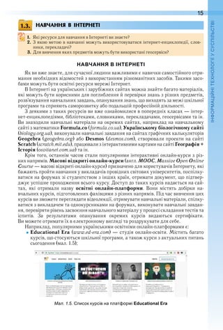 15
П
НАВЧАННЯ В ІНТЕРНЕТІ
1. Які ресурси для навчання в Інтернеті ви знаєте?
2. З якою метою в навчанні можуть використовуватися інтернет-енциклопедії, слов-
ники, перекладачі?
3. Для вивчення яких предметів можуть бути використані геосервіси?
НАВЧАННЯ В ІНТЕРНЕТІ
Як ви вже знаєте, для сучасної людини важливими є навички самостійного отри-
мання необхідних відомостей з використанням різноманітних засобів . Такими засо-
бами можуть бути освітні ресурси мережі Інтернет .
В Інтернеті на українських і зарубіжних сайтах можна знайти багато матеріалів, 
які можуть бути корисними для поглиблення й перевірки знань з різних предметів, 
розв’язування навчальних завдань, опанування знань, що виходять за межі шкільної 
програми та сприяють саморозвитку або подальшій професійній діяльності .
З деякими з таких ресурсів ви вже ознайомилися в попередніх класах — інтер-
нет-енциклопедіями, бібліотеками, словниками, перекладачами, геосервісами та ін . 
Ви знаходили навчальні матеріали на окремих сайтах, наприклад на навчальному 
сайті з математики Formula.co (formula .co .ua), Українському біологічному сайті 
(biology .org .ua), виконували навчальні завдання на сайтах графічних калькуляторів 
Geogebra (geogebra .org) або Desmos (desmos .com), створювали проекти на сайті 
Scratch (scratch .mit .edu), працювали з інтерактивними картами на сайті Географія +
Історія (osvitanet .com .ua) та ін .
Крім того, останнім часом стали популярними інтерактивні онлайн-курси з різ-
них напрямів . Масові відкриті онлайн-курси (англ . ÌÎÎÑ, Massive Open Online 
Course — масові відкриті онлайн-курси) призначено для користувачів Інтернету, які 
бажають пройти навчання у викладачів провідних світових університетів, поспілку-
ватися на форумах зі студентством з інших країн, отримати документ, що підтвер-
джує успішне проходження всього курсу . Доступ до таких курсів надається на сай-
тах,  які  от  римали  назву  освітні онлайн-платформи .  Вони  містять  добірки  на-
вчальних курсів, підготовлених фахівцями з різних напрямів . Під час вивчення цих 
курсів ви зможете переглядати відеолекції, отримувати  навчальні матеріали, спілку-
ватися з викладачем та однокурсниками на форумах, виконувати навчальні завдан-
ня, перевіряти рівень засвоєння навчального матеріалу у процесі складання тестів та 
іспитів .  За  результатами  опанування  окремих  курсів  видаються  сертифікати . 
Ви можете отримати їх в електронному вигляді та роздрукувати для себе .
Наприклад, популярними українськими освітніми онлайн-платформами є:
Educational Era (www .ed-era .com) — студія онлайн-освіти . Містить багато 
курсів, що стосуються шкільної програми, а також курси з актуальних питань 
сьогодення (мал . 1 .5);
ал. . . исок курсів на лат ор і Educational Era
1.3.
 