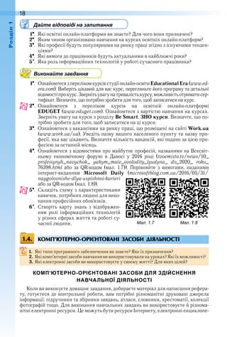 18оздл
Дайте відповіді на запитання
1  .  Які освітні онлайн-платформи ви знаєте? Для чого вони призначені?
2  .  Яким чином організовано навчання на курсах освітніх онлайн-платформ?
3  .  Які професії будуть популярними на ринку праці згідно з існуючими тенден-
ціями?
4  .  Які вимоги до працівників будуть актуальними в найближчі роки?
5  .  Яка роль інформаційних технологій у роботі сучасного працівника?
Виконайте завдання
1  .  Ознайомтеся з переліком курсів студії онлайн-освіти EducationalEra (www .ed-
era .com) . Виберіть цікавий для вас курс, перегляньте його програму та детальні 
відомості про курс . Зверніть увагу на тривалість курсу, можливість отримати сер-
тифікат . Визначте, що потрібно зробити для того, щоб записатися на курс .
2  .  Ознайомтеся  з  переліком  курсів  на  освітній  онлайн-платформі 
EDUGET (www .eduget .com) . Ознайомтеся з вартістю навчання на курсах . 
Зверніть увагу на курси з розділу Be Smart . ЗНО курси . Визначте, що по-
трібно зробити для того, щоб записатися на ці курси .
3  .  Ознайомтеся з вакансіями на ринку праці, що розміщені на сайті Work.ua 
(www .work .ua/ua) . Уведіть назву вашого населеного пункту та назву про-
фесії, яка вас цікавить . Визначте кількість вакансій, які подано за цією про-
фесією за останній місяць .
4  .  Ознайомтеся з відомостями про майбутнє професій, названими на Всесвіт-
ньому  економічному  форумі  в  Давосі  у  2016  році  (tvoemisto .tv/news/10_
profesiynyh_navychok_  yakym_maie_ovolodity_lyudyna_  do_2020_  roku_ 
76398 .html  або  за  QR-кодом  (мал .  1 .7)) .  Порівняйте  з  вимогами,  наданими 
 інтернет-виданням  Microsoft Daily  (microsoftblog .com .ua/2016/05/31/ 
naygolovnishe-dlya-uspishnoi-karieri 
або за QR-кодом (мал . 1 .8)) .
5  .  Складіть схему з характеристиками 
навичок, потрібних людині для вико-
нання професійних обов’язків .
6  .  Створіть  карту  знань  з  відображен-
ням  ролі  інформаційних  технологій 
у різних сферах життя та роботі су-
часної людини .
КОМП’ЮТЕРНО-ОРІЄНТОВАНІ ЗАСОБИ ДІЯЛЬНОСТІ
1. Які типи програмного забезпечення ви знаєте? Яке їх призначення?
2. Які комп’ютерні засоби навчання ви використовували на уроках? Які їх можливості?
3. Які електронні засоби ви використовуєте у своєму житті? Для яких цілей?
КОМП’ЮТЕРНО-ОРІЄНТОВАНІ ЗАСОБИ ДЛЯ ЗДІЙСНЕННЯ
НАВЧАЛЬНОЇ ДІЯЛЬНОСТІ
Коли ви виконуєте домашнє завдання, добираєте матеріал для написання рефера-
ту, готуєтеся до конт рольної роботи, вам потрібні різноманітні друковані джерела 
інформації: підручники та збірники завдань, атласи, словники, хрестоматії, колекції 
фотографій тощо . Для виконання навчальних завдань ви використовуєте й різнома-
нітні електронні ресурси . Це можуть бути ресурси Інтернету, електронні енциклопе-
ал. . ал. .
1.4.
 